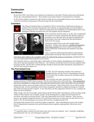 ChinaX Part 8 Creating Modern China – The Birth of a Nation Page 284 of 357
Communism
Anti-Western
By the end of WW I, the Chinese were looking for an alternative to the kinds of Western democracies that had led
Europe into a devastatingly brutal war. Those models of governance had not covered themselves with glory.
So the Chinese looked to communism, still a Western model, but not as thoroughly Western as the constitutional
monarchies and elective democracies of Western Europe and the United States.
Comintern
The Chinese Communist Party was founded in 1921on a tourist boat on South Lake in Jiaxing, as a
member of the Communist International, the Comintern, an organization that was itself founded in
1919 in Moscow by Lenin. Indeed, the intellectuals who founded the CCP found kindred spirits in the
ideologues of Russian revolution who were anti-capitalist and anti-imperialist.
Soviet communism claimed science as its ally, that it could predict
the evolution of societies, and that the other Western models of
governance were a thin layer above the greed of capitalism that
led inevitably to the kind of imperialism that had humiliated
China in the 19th
century.
Communism offered China a role in the struggle against
imperialism. Perhaps most important, communism legitimized a
small ruling committee from which a band of strong-willed
Chinese intellectuals could demand total obedience from their
followers.
Lastly, communism offered rapid development, bypassing the
capitalist phase and taking China directly to modern socialism.
Chen Duxiu and Li Dazhao, the co-founders of the CCP, embraced the promise of communism, spending their first
two years organizing the urban proletariat to seize power.
The Comintern, however, reserved the right to make policy for all its members, demanding the same obedience of
Chen and Li that they demanded of their followers. The Comintern insisted that China first become capitalist before
becoming socialist. But the idea of wading through a bourgeois democratic phase alienated the young idealists of
the CCP, who wanted revolution now.
The First United Front
In 1924, the CCP reluctantly acceded to the Comintern’s
demands that they join Sun Yat-sen’s Kuomintang to form the
First United Front, an alliance between the nationalists and the
communists.
The Comintern sent many young Soviets to help the cause,
arming and training 150,000 Chinese troops by 1926, the only Chinese army with an ideology. They marched from
their base in Guangzhou to conquer most of the south, then marched north to unify China under a new government.
Despite their military success, the leaders of the CCP were dismayed. Stalin declared Sun Yat-sen and his protégé,
Chiang Kai-shek, to be the embodiment of the Chinese bourgeoisie, destined to complete the bourgeois revolution
that would necessarily precede socialism. It was a fine theory, but they neglected to tell Sun Yat-sen, or perhaps the
diktat was lost in translation.
Oddly enough, since the Soviets didn’t speak Chinese and the Chinese didn’t speak Russian, all the meetings and the
minutes of those minutes were in English. Further, the Kuomintang drew its support from the broad base of
merchants, land holders and professionals196
who were captivated by Sun Yat-sen’s charisma. These were not,
however, the capitalist bourgeoisie that the CCP would need to prop up as its enemy and even after Sun Yat-sen’s
death in 1925, the Kuomintang grew more powerful every day, overshadowing the CCP.
Chiang Kai-shek seemed to know of the Soviet plans to dump him. After consolidating his power at the Yangtze
River, Chiang had the communists shot and the Russian advisers expelled, replacing them with advisers from
Germany.
196
I copied this phrase verbatim from the lecture notes, but it leaves me confused. Aren’t ‘merchants, landholders,
and professionals’ the very soul of bourgeois capitalism?
 