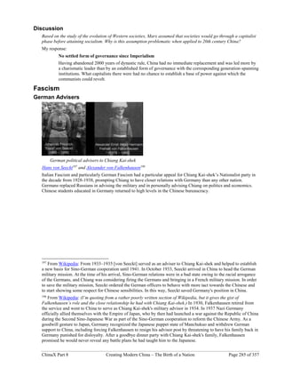 ChinaX Part 8 Creating Modern China – The Birth of a Nation Page 285 of 357
Discussion
Based on the study of the evolution of Western societies, Marx assumed that societies would go through a capitalist
phase before attaining socialism. Why is this assumption problematic when applied to 20th century China?
My response:
No settled form of governance since Imperialism
Having abandoned 2000 years of dynastic rule, China had no immediate replacement and was led more by
a charismatic leader than by an established form of governance with the corresponding generation-spanning
institutions. What capitalists there were had no chance to establish a base of power against which the
communists could revolt.
Fascism
German Advisers
German political advisers to Chiang Kai-shek
Hans von Seeckt197
and Alexander von Falkenhausen198
Italian Fascism and particularly German Fascism had a particular appeal for Chiang Kai-shek’s Nationalist party in
the decade from 1928-1938, prompting Chiang to have closer relations with Germany than any other nation.
Germans replaced Russians in advising the military and in personally advising Chiang on politics and economics.
Chinese students educated in Germany returned to high levels in the Chinese bureaucracy.
197
From Wikipedia: From 1933–1935 [von Seeckt] served as an adviser to Chiang Kai-shek and helped to establish
a new basis for Sino-German cooperation until 1941. In October 1933, Seeckt arrived in China to head the German
military mission. At the time of his arrival, Sino-German relations were in a bad state owing to the racial arrogance
of the Germans, and Chiang was considering firing the Germans and bringing in a French military mission. In order
to save the military mission, Seeckt ordered the German officers to behave with more tact towards the Chinese and
to start showing some respect for Chinese sensibilities. In this way, Seeckt saved Germany's position in China.
198
From Wikipedia: (I’m quoting from a rather poorly written section of Wikipedia, but it gives the gist of
Falkenhausen’s role and the close relationship he had with Chiang Kai-shek.) In 1930, Falkenhausen retired from
the service and went to China to serve as Chiang Kai-shek's military advisor in 1934. In 1937 Nazi Germany
officially allied themselves with the Empire of Japan, who by then had launched a war against the Republic of China
during the Second Sino-Japanese War as part of the Sino-German cooperation to reform the Chinese Army. As a
goodwill gesture to Japan, Germany recognized the Japanese puppet state of Manchukuo and withdrew German
support to China, including forcing Falkenhausen to resign his advisor post by threatening to have his family back in
Germany punished for disloyalty. After a goodbye dinner party with Chiang Kai-shek's family, Falkenhausen
promised he would never reveal any battle plans he had taught him to the Japanese.
 