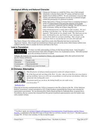ChinaX Part 8 Creating Modern China – The Birth of a Nation Page 286 of 357
Ideological Affinity and National Character
Chiang saw Germany as a model for China, since it had emerged
industrially in the last third of the 19th
century and had recovered
rapidly from its defeat in WW I. He saw in Germany’s recovery that
military and industrial development was the key to national strength
without the prerequisite of a political revolution.
Rather than politics, Chiang envisioned China as emulating Germany’s
model of a nation based on the particular character of its people:
frugal, conservative, organized, and law-abiding. He sent two sons to
study in Germany, telling one of them, Jiang Wei-kuo:
China should learn from a country that is solid, not fancy. We can’t
do things yet in the fancy way. We have nothing to learn from the
Japanese. Their goods are too cheaply made. The Americans are too
fancy, the British too slow, the French too vain. Germany is the
country from which we can learn something. They can give us the
base from which we can develop our own style, firm and solid.
Max Bauer, Chiang’s first military adviser, urged him to study what Mussolini had done to motivate the
‘degenerate’ Italians. Mein Kampf was translated into Chinese and sold on the streets while Chinese soldiers were
outfitted with blue shirts to emulate the brown and black of the Nazis.
Lost in Translation
Yet there was little understanding in China of what fascism truly meant. Some thought it
meant nationalism while others thought its focus was on planned economy. Still others picked
up on the socialism of national socialism.
Tellingly, the word fascism was never translated to Chinese, only transliterated, while other political terms had
specific Chinese definitions:
Democracy People’s rule
Socialism Social society
Communism Shared production
Fascism Whatever you want it to mean
A Chinese Alternative
Only the practice of self-government prepared a country for self-government…
We of the East ask only one thing of the West. It is this—that you of the West stay away from us
and our problems: leave us to solve our own problems, to work out our own destinies, while you
spend your time looking after yours.
The greatest good you can do us, the lasting benefit you can confer on us,
is to let us alone.199
Sudhindra Bose
China did not become constitutional in the 1910s or communist in the 20s or fascist in the 30s. At the American
Political Association’s annual convention in 1915, Frank Goodnow asserted that the Chinese were unsuited for
representative government. He was denounced by Charles Beard and then by Sudhindra Bose, as quoted above.
Nevertheless, the two systems that remained from this period of political experimentation were the modern state
with a modern military.
199
For Bose’ quote, see An Early Tragedy of Comparative Constitutionalism: Frank Goodnow and the Chinese
Republic, as published in the June 2012 issue of Pacific Rim Law & Policy Journal, vol.21 no.3. The above quote is
on page 588. If I have time someday, I’d like to read this paper.
 