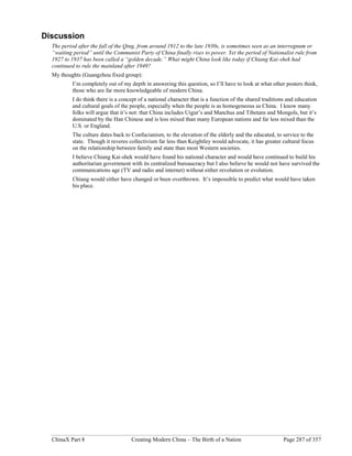 ChinaX Part 8 Creating Modern China – The Birth of a Nation Page 287 of 357
Discussion
The period after the fall of the Qing, from around 1912 to the late 1930s, is sometimes seen as an interregnum or
“waiting period” until the Communist Party of China finally rises to power. Yet the period of Nationalist rule from
1927 to 1937 has been called a “golden decade.” What might China look like today if Chiang Kai-shek had
continued to rule the mainland after 1949?
My thoughts (Guangzhou fixed group):
I’m completely out of my depth in answering this question, so I’ll have to look at what other posters think,
those who are far more knowledgeable of modern China.
I do think there is a concept of a national character that is a function of the shared traditions and education
and cultural goals of the people, especially when the people is as homogeneous as China. I know many
folks will argue that it’s not: that China includes Uigur’s and Manchus and Tibetans and Mongols, but it’s
dominated by the Han Chinese and is less mixed than many European nations and far less mixed than the
U.S. or England.
The culture dates back to Confucianism, to the elevation of the elderly and the educated, to service to the
state. Though it reveres collectivism far less than Keightley would advocate, it has greater cultural focus
on the relationship between family and state than most Western societies.
I believe Chiang Kai-shek would have found his national character and would have continued to build his
authoritarian government with its centralized bureaucracy but I also believe he would not have survived the
communications age (TV and radio and internet) without either revolution or evolution.
Chiang would either have changed or been overthrown. It’s impossible to predict what would have taken
his place.
 