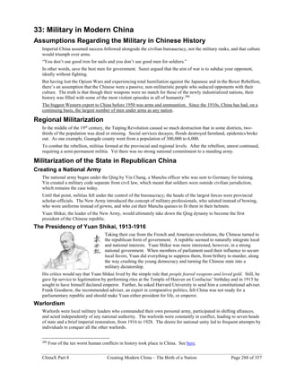ChinaX Part 8 Creating Modern China – The Birth of a Nation Page 288 of 357
33: Military in Modern China
Assumptions Regarding the Military in Chinese History
Imperial China assumed success followed alongside the civilian bureaucracy, not the military ranks, and that culture
would triumph over arms.
“You don’t use good iron for nails and you don’t use good men for soldiers.”
In other words, save the best men for government. Sunzi argued that the aim of war is to subdue your opponent,
ideally without fighting.
But having lost the Opium Wars and experiencing total humiliation against the Japanese and in the Boxer Rebellion,
there’s an assumption that the Chinese were a passive, non-militaristic people who seduced opponents with their
culture. The truth is that though their weapons were no match for those of the newly industrialized nations, their
history was filled with some of the most violent episodes in all of humanity.200
The biggest Western export to China before 1950 was arms and ammunition. Since the 1910s, China has had, on a
continuing basis, the largest number of men under arms as any nation.
Regional Militarization
In the middle of the 19th
century, the Taiping Revolution caused so much destruction that in some districts, two-
thirds of the population was dead or missing. Social services decayes, floods destroyed farmland, epidemics broke
out. As one example, Guangde county went from a population of 300,000 to 6,000.
To combat the rebellion, militias formed at the provincial and regional levels. After the rebellion, unrest continued,
requiring a semi-permanent militia. Yet there was no strong national commitment to a standing army.
Militarization of the State in Republican China
Creating a National Army
The national army began under the Qing by Yin Chang, a Manchu officer who was sent to Germany for training.
Yin created a military code separate from civil law, which meant that soldiers were outside civilian jurisdiction,
which remains the case today.
Until that point, militias fell under the control of the bureaucracy; the heads of the largest forces were provincial
scholar-officials. The New Army introduced the concept of military professionals, who saluted instead of bowing,
who wore uniforms instead of gowns, and who cut their Manchu queues to fit them in their helmets.
Yuan Shikai, the leader of the New Army, would ultimately take down the Qing dynasty to become the first
president of the Chinese republic.
The Presidency of Yuan Shikai, 1913-1916
Taking their cue from the French and American revolutions, the Chinese turned to
the republican form of government. A republic seemed to naturally integrate local
and national interests. Yuan Shikai was more interested, however, in a strong
national government. When members of parliament used their influence to secure
local favors, Yuan did everything to suppress them, from bribery to murder, along
the way crushing the young democracy and turning the Chinese state into a
military dictatorship.
His critics would say that Yuan Shikai lived by the simple rule that people feared weapons and loved gold. Still, he
gave lip service to legitimation by performing rites at the Temple of Heaven on Confucius’ birthday and in 1915 he
sought to have himself declared emperor. Further, he asked Harvard University to send him a constitutional adviser.
Frank Goodnow, the recommended adviser, an expert in comparative politics, felt China was not ready for a
parliamentary republic and should make Yuan either president for life, or emperor.
Warlordism
Warlords were local military leaders who commanded their own personal army, participated in shifting alliances,
and acted independently of any national authority. The warlords were constantly in conflict, leading to seven heads
of state and a brief imperial restoration, from 1916 to 1928. The desire for national unity led to frequent attempts by
individuals to conquer all the other warlords.
200
Four of the ten worst human conflicts in history took place in China. See here.
 