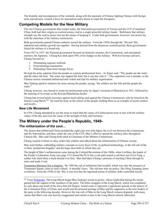 ChinaX Part 8 Creating Modern China – The Birth of a Nation Page 289 of 357
The brutality and incompetence of the warlords, along with the spectacle of Chinese fighting Chinese with foreign
arms and advisers, created a force for nationalism and a desire to expel the foreigners.
Competing Models for the New Military
The two Chinese governments that remain today, the Nationalist government of Taiwan and the CCP of mainland
China, both had their origins as warlord armies, tied to a single powerful military leader. Both knew that military
strength was the road to power but not the means of keeping it. Under both governments, however, true power lay
with the chairman of the military commission.
Both governments geared Chinese industry toward the military. From the 1920s through the ‘70s and ‘80s,
industrial and military growth ran together. Having learned from the disastrous warlord period, these governments
linked the military to a broad role.
From 1927 to 1937, the National government focused on domestic enemies, the Communists, and anticipated
enemies, the Japanese. Chiang Kai-shek spent 50% of his budget on the military. With his German advisers,
Chiang focused on:
1. Dominating regional warlords
2. Exterminating communists
3. Defending China from foreign forces
He kept his army separate from the people as a purely professional force. As Xunzi said, “The people are the water
and the rulers the boat. The water can support the boat, but it can also sink it.” This separation was a mistake, as the
Chinese society remained militarized and violent and ripe for military organization.
Mao Zedong opted to immerse his army among the people, saying, “the soldiers are the fish and the people the
water.”
Chiang, however, was forced to create his professional army by Japan’s invasion of Manchuria in 1931, followed by
the massing of its troops on the Korean/Manchurian border.
Chiang had several quick successes against local militias and against the Chinese Communists, who he forced on the
famous Long March.201
He used his army as the school of the people, holding them as an example of moral conduct
and loyalty.
New Life Movement
In 1934, Chiang attempted to use the army to teach that the values of Confucianism were in line with the military
values of the day and were the cause of the strength of Italy and Germany.
The Military under the People’s Republic, 1949-
The militarization of the soul…
The factors that militarized China included the eight-year war with Japan, the civil war between the Communists
and the Nationalists, and then, under the rule of the CCP, Mao’s effort to spread the military ethic throughout
Chinese life. Mao and Chiang both ruled as Chairman of the Military Commission.
Chiang wanted civilians to obey orders like soldiers and talked about the militarization of Chinese society.
Mao went further, embedding military concepts in every facet of life, in political terminology, in the roll call of the
civilian ‘production brigades’ and the huge mess halls in which they ate.
The height of Mao’s militarization came during the Cultural Revolution of the 1960s, when Lin Biao, the leader of
the People’s Liberation Army (see page 315) turned the PLA into a cult and created a cult hero out of Lei Feng, a
soldier who died when a truck backed over him. Mao had taken Chiang’s promise of teaching China through its
army and made it real.
Tiananmen Massacre Not a Surprise. By 1989 the cult of militarism had receded, which was why the massacre at
Tiananmen Square came as such a shock. It shouldn’t have. The old men who set policy, like Deng Xiaoping, knew
revolution. From the 1950s to the ‘80s, it was true that the ingrained norms of military order controlled society
201
From Wikipedia: The Long March began Mao Zedong's ascent to power, whose leadership during the retreat
gained him the support of the members of the party. The bitter struggles of the Long March, which was completed
by only about one-tenth of the force that left Jiangxi, would come to represent a significant episode in the history of
the Communist Party of China, and would seal the personal prestige of Mao and his supporters as the new leaders of
the party in the following decades. However the true role of Mao in the Long March remains disputed, with many
claims that Mao's role was heavily exaggerated and certain events in the Long March entirely fabricated.
 