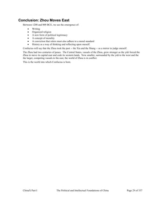 ChinaX Part I The Political and Intellectual Foundations of China Page 29 of 357
Conclusion: Zhou Moves East
Between 1200 and 800 BCE, we see the emergence of:
 Writing
 Organized religion
 A new form of political legitimacy
 A concept of morality
 A conviction that rulers must also adhere to a moral standard
 History as a way of thinking and reflecting upon oneself.
Confucius will say that the Zhou took the past -- the Xia and the Shang -- as a mirror to judge oneself.
The Zhou had two centuries of peace. The Central States, vassals of the Zhou, grew stronger as the yidi forced the
Zhou to move its capital east and cede its western lands. Now smaller, surrounded by the yidi to the west and the
the larger, competing vassals to the east, the world of Zhou is in conflict.
This is the world into which Confucius is born.
 