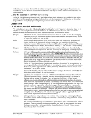 ChinaX Part 8 Creating Modern China – The Birth of a Nation Page 290 of 357
without the need for force. But in 1989, the military emerged to suppress the largest popular demonstrations in
world history because those old leaders understood from the early days of conflict and revolution that control was
won with blood.
… and the absence of a civilian bureaucracy
As late as 1989, Chinese governments from Yuan Shikai to Jiang Zemin had shown they could exert tight military
control over a billion people, governing and industrializing with absolute authority. But they had not shown that
they could stand among the people as a legitimate government without the threat of force.
Discussion
On the secret police vs. the military
We watched a short news video of Beijing during the Great Leap Forward. I’ve quoted a fascinating thread on the
whether we were seeing the influence of the military or the hidden influence of the secret police. I corrected
spelling and added my own emphasis in places, but otherwise copied these comments literally.
Dougma I don't think the film supports a militarization thesis - there are no PLA on view. It was a tightly
controlled society, but controlled by the secret police led by the Party, not by the military, though
of course they needed to be kept on-side.
Leotra To say that they were controlled by the secret police in that time is inaccurate, the method for
control was like in the Qing’s street or family groups that were responsible for the whole
collective, it is more efficient, no secret police would have been enough in that time and there was
not an existing institution like that, historical facts, one thing is China and other Eastern Germany
Dougma I don't dispute that there were the social controls you outline, but there were also undoubtedly
ununiformed public security officials. And who was telling the street groups what the policy was?
Pczhang @Dougma: Chinese policy is always distributed through the various local Communist Party
branches. In China there is this organization called "居民委員會" (Residents' Committee) in urban
areas and "村民委員會" (Villagers' Committee) in rural areas that usually carry out the nitty gritty
mundane work of policy at the local level. I don't believe in the history of the PRC there was ever
a secret police to the proportions of that seen in East Germany or the Soviet Union, and certainly
did not leave a mark on Chinese society as a whole.
During the Cultural Revolution, when Mao was arguably at the zenith of his personal power, he
moved against his foes within the leadership by motivating the masses - not through assassination.
Many of his political opponents were tortured, but mostly at the hands of zealous masses, not at
the hands of a secret police service.
To conclude from this particular video clip that Chinese society at the time was controlled by "the
secret police led by the Party" is quite unwarranted.
Dougma @pczhang You misrepresent what I said. I did not conclude from the video clip that society was
controlled by anyone. I think it absurd to draw any broad conclusion from one clip taken by a
foreigner with an agenda. Nevertheless I have no doubt that the Ministry of State Security
officials, who are non-uniformed, are tasked to maintain internal security and have the power of
arrest, were quite as powerful as the Stasi in East Germany were (though this is not a comparison I
myself originally made). I am well aware of the role of the various committees you cite, which did
inculcate conformity to prevailing policy, but to suggest this was not backed by a secret police
presence is naive. The reason Chinese people were frightened to be seen speaking to foreigners
had nothing to do with the committees. Even today who is it that monitors and arrests dissidents?
Of course every country has internal security forces but I am surprised you seek to down-play their
strength in China. That Mao was able to incite ordinary people to behave appallingly does not
seem to me to disprove the existence of the secret police.
Pczhang @Dougma: I am not trying to disprove the existence of the secret police, but stating that there is
no evidence to show that the secret police "controlled" Chinese society at any point in the known
history of the PRC.
The Ministry of State Security no doubt employs "plain clothes" police to monitor certain political
dissidents. Local governments also have tendencies to hire "thugs" to carry out some dirty work
for the government. But I seriously doubt that this enables them to "control" Chinese society -
they're barely able to "monitor" it.
 