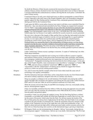 ChinaX Part 8 Creating Modern China – The Birth of a Nation Page 291 of 357
No doubt the Ministry of State Security monitored the interactions between foreigners and
ordinary Chinese citizens, but based on how few foreign travelers there were in China at that time
I seriously doubt that this could amount to evidence showing that the secret police "controlled" the
entire Chinese society.
Communist China in its early years relied much more on effective propaganda to control Chinese
society. Especially in the early years of the People's Republic, there was tremendous widespread
popular support for Mao Zedong and the Communist Party, and people genuinely believed the
ideology put forth by the Communist Party
Dougma I quite agree the MSS or secret police, however one wants to call them, never controlled China by
themselves - they were directed and controlled by the Party. Perhaps my original brief comment
was too elliptic. I was in fact arguing that those we saw in the film clip showed no particular sign
of being militarized and I believe the authorities at that time were genuinely popular with most
people. Your final paragraph is quite correct in my view. I still think that if the centre of Beijing
looked empty that was because it was tightly controlled for security reasons by security personnel.
My own view is that part of the tragedy of Mao and the Party was that they had needed to develop
powerfully centralised organs of control to win the civil war and though this is a good model for
an army, it is too open to abuse for a political party and Mao abused his centralised power,
including his control of the security organs, much as happened in the Soviet Union. I think
Professor Kirby over-stressed the thesis of the militarisation of Chinese society, as it has always
seemed to me that the army was fairly withdrawn from political conflict (and hence remained the
object of popular admiration). Of course any army is inevitably the final guarantor of state
stability, but it has always seemed to me that the Party has carefully guarded its political authority
over the army.
Pczhang I think "militarizing" Chinese society is perhaps a misnomer. To speak of "militarizing" one often
thinks about armaments.
What the Communists succeeded the most in doing was to find an effective system to organize
and mobilize Chinese society. In this process they borrowed many ideas, principles, and methods
from managing a modern professional army into organizing civil society, hence the impression of
"militarization". Propaganda terminology also borrowed heavily from military jargon - in the early
days of the People's Republic, many social projects were described as "campaigns" or "battles" (戰
鬥、鬥爭), and were always completed "victoriously" (勝利) (as opposed to "成功" or
"successfully"). But this "militarization" of Chinese society should not suggest that Chinese
society as a whole was actively seeking armed conflict.
Dougma Yes, and of course they had the example of the Soviet Union where much the same sorts of
terminology were equally commonplace.
Ronaldyeo The PLA had always been part of the Party; in fact, Jiang Zemin was the very first Chinese leader
who had no military experience; though he did work in a military style factory....
Deng was actually a combatant in the seventh battalion of the People's army during the conflict
against the KMT (this was before sino-japanese war).During the last years of the conflict between
KMT and CCP in the last 1940s, he served as political commissar of a Field Army.
While the security services like Gong An and MSS were keeping a close-eye, most people, during
that era, showed genuine support.
China was incredibly centralised from the 1950s to 1970s; the strong man approach was at its peak
and it was only after the economic de-centralisation of the 1980s did the PLA slowly withdrew
from the public and political sphere.
Dougma @ronaldyeo I think you risk getting the emphasis wrong. The fact that Deng had been a military
commander, as inevitably had virtually all of the Party leadership as a result of the civil war, was
not the source of his power, which came from the Party. For obvious reasons the loyalty of the
PLA to Party policy has always been a high priority for the Party, but I don't think it was seriously
in doubt in the early decades of communist rule. I think the uncertainty shown by elements of the
military in the Tiananmen crisis has in fact made their role a little more problematic of late - it's
harder to attract and motivate high calibre military personnel under current economic policies, but
their role in a China becoming more assertive on the international stage is growing in importance.
Ronaldyeo Hi Dougma I think you risk misinterpreting my thoughts. I did say "most people, during that era,
showed genuine support.". Furthermore, I did not say it was doubt, I did stated that "The PLA had
 
