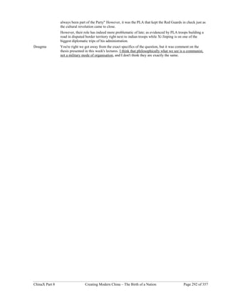 ChinaX Part 8 Creating Modern China – The Birth of a Nation Page 292 of 357
always been part of the Party" However, it was the PLA that kept the Red Guards in check just as
the cultural revolution came to close.
However, their role has indeed more problematic of late; as evidenced by PLA troops building a
road in disputed border territory right next to indian troops while Xi Jinping is on one of the
biggest diplomatic trips of his administration.
Dougma You're right we got away from the exact specifics of the question, but it was comment on the
thesis presented in this week's lectures. I think that philosophically what we see is a communist,
not a military mode of organisation, and I don't think they are exactly the same.
 