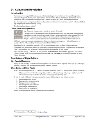 ChinaX Part 8 Creating Modern China – The Birth of a Nation Page 293 of 357
34: Culture and Revolution
Introduction
The themes of post-imperial China discussed so far include the growth of militarism, the search for a political
model, and the growth of state power at the expense of civil society. Among other things, these themes had in
common the search for a means of securing China’s place in the world as a strong and independent nation.
One other approach to solving this problem was the cultural revolution: to revolutionize a nation’s culture as the first
step along the path of revolutionizing society.
How does culture shape a nation?
China and Culture (wenhua)
Mao Zedong: to reshape culture in order to reshape the people.
The central idea of previous generations of Chinese culture, in its role as an aid to maintaining an
imperial empire, was to encourage people to behave properly according to the status and their role
in society. My opinion: proper behavior by status and role is the core concept of Confucian
thought. The exam system ingrained this concept with its concomitant submission to power.
In China it was always assumed that the cultures of the arts - literature, opera, poetry – affected the culture of
society: behavior. Thus, studying the classics promoted cultural behavior.
With the end of the examination system in 1905, the most important source of shared culture evaporated.
Yuan Shikai tried and failed to replace the exams with ‘constitutional Confucianism.’ Some believed the reason for
China’s backwardness was, in fact, the Confucian tradition, denigrated as the ‘old culture.’
In the early 20th
century, Lu Xun and Hu Shi, promoted the New Culture Movement to oppose the ‘old culture.’
Chiang Kai-shek, in the 1930’s, created the militaristic New Life Movement, as a counterrevolution to the New
Culture Movement.
Revolution of High Culture
May Fourth Movement
Among the elite, the May Fourth Movement brought new universities with the explicitly stated goal by Cai Yuanpei
of Peking University, that there would be unfettered academic freedom.
Chen Duxiu and New Youth
In 1915, before he co-founded the CCP, Chen Duxiu wrote the Call to Youth202
, a famous call to cultural revolution.
Chinese compliment others by saying: ‘He acts like an old man although still young.’ Englishmen and
Americans encourage each other by saying: ‘Keep young while growing old.’
He told the youth of China to embrace a new culture instead of following the lead of their ancestors.
1. Be independent, not servile.
2. Be progressive, not conservative.
3. Be aggressive, not retiring.
4. Be cosmopolitan, not isolationist.
5. Be utilitarian, not formalistic.
6. Be scientific, not imaginative.
Most of his admonishments directly contradict Confucian tradition.
202
For a translation of Chen Duxiu’s writings, see here.
 