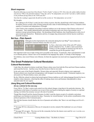 ChinaX Part 8 Creating Modern China – The Birth of a Nation Page 294 of 357
Short response
Read the following excerpt from Chen Duxiu's "Call to Youth," written in 1915. How does the author define freedom
and slavery? Who is his intended audience? Does the call to "be independent, not servile!" provide a viable solution
to the problems facing China in the 1910s and 20s?
Note that the reading is apparently the full text of the section on “Be independent, not servile.”
My thoughts:
He’s talking to all of China’s youth, but also to those in power, that they should break with Confucian tradition.
He defines slavery as both a state of being (enslaved) and a state of mind (thinking like a slave). Freedom is both
equality of treatment and independence of thought.
I don’t believe that completely discarding Confucian tradition was in the interests of the Chinese at the turn of
the century. They needed industrialization and modern technology and a new form of government, not to
mention a strong outward-facing military. By discarding all their traditions, they found themselves with a lot of
guns turned upon themselves. Moderation and less of a puppy-dog entrancement with the fascists would have
eased the transition.
Bai Hua – Plain Speech
Although novelists had turned to the vernacular during the Late Ming203
most written text
remained in classical Chinese (was this wen yan?).
Lu Xun, a short story writer of the early 20th
century,
quickly adopted bai hua. It offers a more economical
writing, as in this example of classical (wei she me) vs.
vernacular (he gu) for the question ‘why?’
One important result was to make writing more accessible to the masses. In particular, when a proclamation is read
to an illiterate person, it doesn’t have to be translated to the language they speak, it’s already in that language.
Nevertheless, since most Chinese were illiterate, for them the argument was moot and was engaged primarily by the
elite.
The Great Proletarian Cultural Revolution
Cultural Reorientation
Under Mao, the cultural revolution would take Chinese culture away from both the West and from Chinese tradition,
and toward the Soviets. And then away from the Soviets to find its own niche.
In the early years of the People's Republic, Western ideas and especially Western religions were suppressed.
Western schools were closed and correspondence with foreigners was deemed criminal. Proletarian simplicity was
advocated over Western fashion, music, and culture.
By the 1960s the cultural revolution had turned against Chinese tradition as well, taking language beyond bai hua to
simplify written characters, which had the effect of making classic texts and literature indecipherable to those
educated under the new regime.
Jiang Qing and Cultural Revolution
Art as a vehicle for the new way
From 1966 to ’76, Mao’s coterie took control over the cultural changes, tying them to his particular charisma. His
contribution to the history of socialism was to turn it from one based on sharing the outputs of society to a spiritual
sharing even before the economy was up to the task of socialism.
Though Mao himself read the classical literature, he didn’t want the classics as part of a scholarly curriculum,
preferring to use literature to promote his ideas. Famously, he viewed literature “as the artistic crystallization of the
political aspirations of the Communist party.”
Mao felt that literature should idealize the lives of peasants and soldiers, that “there is no such thing as art for art’s
sake.”204
203
See page 203 for a discussion of the use of vernacular in novels, instead of the traditional wen yan of classic
literature.
204
See page 203 yet again. This time not for the vernacular, but how the classics were used for wen vi zai dao, as a
vehicle for the way. Plus ça change.
 