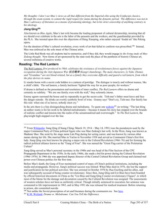 ChinaX Part 8 Creating Modern China – The Birth of a Nation Page 295 of 357
My thoughts: I don’t see Mao’s views as all that different from the Imperial elite using the Confucian classics,
through the exam system, to cement the rigid respect for status during the dynastic period. The difference was not in
Mao’s advocacy of literature as a means of promoting ideology, but in his strict censorship of anything contrary to
his ideology.
Jiang Qing205
Also known as Blue Apple, Mao’s last wife became the leading proponent of cultural dictatorship, insisting that all
we should ever celebrate in the arts is the labor of the peasants and the workers, and the guardianship provided by
the PLA. She insisted upon this over the objections of Deng Xiaoping, who rather enjoyed ‘feudal art’ like Peking
opera.
For the duration of Mao’s cultural revolution, every work of art that failed to conform was proscribed.206
Instead,
Mao was enforced as the sole muse of the Chinese artist.
The Little Red Book was all students had to memorize, and if they did, they would engage in the living study of Mao
Zedong thought. New forms of art sponsored by the state took the place of the pantheon of historic Chinese art,
several millennia of creative works.
Reading: The Red Lantern
The Red Lantern, first produced in 1964, celebrates the resistance of revolutionary forces against the Japanese
occupation during the Anti-Japanese War 抗日戰爭 (Kangri zhanzheng). The main characters, Li Yuhe, Diemei,
and "Grandma," are not blood-related, but as a family they overcome difficulty and guard a red lantern, from which
the play derives its name.
Li sneaks home with a secret code hidden in a canteen of porridge. The dialogue is treacly and without nuance, like
a child’s fable. The red lantern, a family heirloom “lighted the way for us poor people, for workers.”
If drama is defined as the presentation and resolution of inner conflict, The Red Lantern offers no drama and
certainly no subtlety. “We are one family even with the wall,” they solemnly intone.
Enemy agents surround the house and try repeatedly to get the secret code. Tieh-mei’s father must leave and face
the danger outside. He drinks an overtly symbolic bowl of wine. Granny says “Don't cry, Tieh-mei. Our family has
this rule: when one of us leaves, nobody must cry.”
In the arts there is a line distinguishing drama and melodrama. To quote one website207
on writing: “The last thing
an author wants is for his work to be labeled melodramatic—because it means his story has stepped over the bounds
of realistic conflict and tension into the realm of the sensationalized and overwrought.” In The Red Lantern, the
playwright high-stepped over the line.
205
From Wikipedia: Jiang Qing (Chiang Ching; March 19, 1914 – May 14, 1991) was the pseudonym used by the
major Communist Party of China political figure who was Mao Zedong's last wife. In the West, Jiang was known as
Madame Mao. She went by the stage name Lán Píng during her acting career, and was known by various other
names during her life. She married Mao in Yan'an in November 1938 and served as Communist China's first first
lady. Jiang Qing was best known for playing a major role in the Cultural Revolution (1966–76) and for forming the
radical political alliance known as the "Gang of Four". She was named the "Great Flag-carrier of the Proletarian
Culture"
Jiang Qing served as Mao's personal secretary in the 1940s and was head of the Film Section of the CPC
Propaganda Department in the 1950s. In the early 1960s, she made a bid for power during the Cultural Revolution
(1966–1976). In 1966 she was appointed deputy director of the Central Cultural Revolution Group and claimed real
power over Chinese politics for the first time.
Before Mao's death, the Gang of Four maintained control of many of China's political institutions, including the
media and propaganda. However, Jiang's political success was limited. When Mao died in 1976, she lost the support
and justification for her political activities. She was arrested in October 1976 by Hua Guofeng and his allies, and
was subsequently accused of being counter-revolutionary. Since then, Jiang Qing and Lin Biao have been branded
by official historical documents in China as the "Lin Biao and Jiang Qing Counter-revolutionary Cliques", to which
most of the blame for the damage and devastation caused by the Cultural Revolution was assigned. The assessments
of western scholars have not been as uniformly critical. Though initially sentenced to execution, her sentence was
commuted to life imprisonment in 1983, and in May 1991 she was released for medical treatment. Before returning
to prison, she committed suicide.
206
Not unlike the Soviet proscription of art and literature during the communist era. See here.
207
K.M. Weiland, Drama vs. Melodrama: Can You Tell the Difference.
 