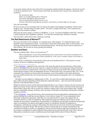 ChinaX Part 8 Creating Modern China – The Birth of a Nation Page 296 of 357
At one point, Granny tells the story of the CCP overcoming the warlords and then the Japanese. She doesn’t just tell
it, she has to stand up to tell it. Tieh-mei doesn’t just listen, she announces that “Granny tells a stirring tale of the
revolution.”
The red lantern's light
Shines on my father fighting those wild beasts.
Generation shall fight on after generation,
Never leaving the field Until the victory is won.
(Granny and Tieh-mei hold high the red lantern, which throws a radiant light over the stage.)
Just a tad overwrought.
We move on now, to Li as a hostage to the evil enemy who speaks in the language of capitalism, “beliefs can be
bought or sold. The main thing is to make a profit.” Of course, Li laughs in their faces, “We Communists are
tough. We look on death as nothing.”
Hatoyama, the enemy captain, is a believer in Buddhism. Li is not. So much for Buddhism under Mao. Hatoyama
is about self-preservation, Buddhism, capitalism. Li is about the communal spirit, abstention, resistance.
Thus does Mao’s culture follow Mao’s ideology in lockstep.
The Red Detachment of Women208
Nixon saw this ballet in 1972 in Beijing. It’s marching music, rather pleasant. It’s a ballet that begins with a
beautiful woman suspended from chains. An obviously evil man tears off her chains rudely so she can dance. Evil,
obviously smirking men with armbands trot around bearing lanterns. Our heroine always wears an expression of
deep suffering. The evil men are always grinning and smirking.
Swallow and Dawn
This story embodies Mao’s Theory of Contradictions.209
When something goes wrong with [a construction] crane, it means there’s an internal contradiction. So
check to find the principle aspect of that contradiction. If the crane is rocking, it means a bent shaft or a
faulty wheel.
In other words, if something is wrong with the world, seek out the problem and fix it. Don’t persist in a static
existence of slavery to capitalism and imperialism.
208
From Wikipedia: Adapted from the earlier film of the same title under the personal direction of Zhou Enlai,
which in turn adapted from the novel by Liang Xin, it depicts the liberation of a peasant girl in Hainan Island and
her rise in the Chinese Communist Party. The novel was based on the true stories of the 100+ member strong all-
female Special Company of the 2nd Independent Division of Chinese Red Army, first formed in May 1931. As the
communist base in Hainan was destroyed by the nationalists, most of the members of the female detachment
survived, partially because they were women and easier to hide among the local populace who were sympathetic to
their cause….
…The ballet was later adapted to a Beijing opera in 1964…It is one of the so-called eight model plays, the only
plays, ballets and operas permitted in China during the Cultural Revolution… and is now part of the permanent
repertoire of the National Ballet of China.
Despite its political overtones and the historical background when it was created, it remains a favorite of music and
ballet lovers nearly 30 years after the Cultural Revolution in China. Many numbers were based on the folk songs of
Hainan Island, a place that, with its coconut trees rustling in tropical wind, evokes much romantic ethos. Though
there are unmistakable elements of Chinese music, the music of this ballet was performed with basically a Western
symphony orchestra.
209
From Wikipedia: Along with On Practice, [On Contradiction] forms the philosophical underpinnings of the
political ideology that would later become Maoism. It was written in August 1937, as an interpretation of the
philosophy of dialectical materialism, while Mao was at his guerrilla base in Yenan. Mao suggests that all
movement and life is a result of contradiction. Mao separates his paper into different sections: the two world
outlooks, the universality of contradiction, the particularity of contradiction, the principal contradiction and principal
aspect of contradiction, the identity and struggle of aspects of contradiction, the place of antagonism in
contradiction, and finally the conclusion. Mao furthers the theme laid out in his essay On the Correct Handling of
Contradictions among the People. Mao describes existence as being made up of constant transformation and
contradiction. Nothing is constant as in metaphysics and can only exist based on opposing contradictions. He uses
the concept of contradiction to explain different Chinese historical time periods and social events. Mao’s form of
talking about contradiction creates a modified concept that brought forth the ideal of Chinese Marxism.
 