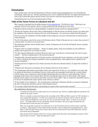 ChinaX Part 8 Creating Modern China – The Birth of a Nation Page 298 of 357
Conclusion
Some cultural works, like the Red Detachment of Women, despite being propaganda pieces were beautiful and
entertaining. Many were not. But the censorship process was so cumbersome that few were approved during the ten
years of the Cultural Revolution and the Chinese were forced to watch the same productions over and over.
Jiang Qing became one of the most hated people in China.
Talks at the Yenan Forum on Literature and Art
Mao’s speech is translated into the public domain at www.marxists.org. The full text is here. Following is my
summary of Part II of his speech, which is a larger portion than the excerpt given to the class.
“Should we devote ourselves to raising standards, or should we devote ourselves to popularization?”
The basis for literature and art starts with an understanding of what the masses can absorb, because you cannot raise
the standards of the masses by starting at the level of the bourgeoisie. “you must raise a bucket from the ground.”
Nor do you raise the standards to the false heights of the bourgeoisie, you raise in the direction of cultural advance
of the proletariat.
The life of the masses must be the source of all literature and art. Works of the past are not a source, they are part of
a stream which “we must on no account reject.”
“Revolutionary literature and art should create a variety of characters out of real life and help the masses to propel
history forward.”
“Popular works are simpler and plainer… Works of a higher quality, being more polished, are more difficult to
produce and in general do not circulate so easily”
“For [the peasants fighting the revolution] the prime need is not ‘more flowers on the brocade’ but ‘fuel in snowy
weather’… therefore, popularization is the more pressing task”
“Internationally, the good experience of foreign countries, and especially Soviet experience, can also serve to guide
us. With us, therefore, the raising of standards is based on popularization, while popularization is guided by the
raising of standards.”
“literature and art of a higher level are entirely necessary for [the more educated cadres]. To ignore this would be a
mistake.”
“Whether more advanced or elementary, all our literature and art are for the masses.”
“We should esteem the [authors, playwrights, artists, and composers], for they are very valuable to our cause. But
we should tell them that no revolutionary writer or artist can do any meaningful work unless he is closely linked
with the masses, gives expression to their thoughts and feelings and serves them as a loyal spokesman. Only by
speaking for the masses can he educate them and only by being their pupil can he be their teacher. If he regards
himself as their master, as an aristocrat who lords it over the "lower orders", then, no matter how talented he may be,
he will not be needed by the masses and his work will have no future.”
“Is this attitude of ours utilitarian?... We are proletarian revolutionary utilitarians and take as our point of departure
the unity of the present and future interests of the broadest masses”
“It is wrong to depart from this policy and anything at variance with it must be duly corrected.”
My contribution to the discussion:
I read Part II of the full text of the speech on www.marxists.org, which is a slightly different translation, but
should be the same content.
There is certainly a connection between the censorship of the 1960s and Mao's speech in 1942, but there is
also considerable departure. In 1942, he accepted the use of prior literature and art when he said that
works of the past though not a source for new art, are part of a stream which “we must on no account
reject.” If I understand correctly, during the cultural revolution, only newly approved material was
presented and it seems the past was rejected.
Mao was saying that in general, new material was to be derived from the lives of the masses to fuel the
revolution. Jiang appears to have followed that slavishly, only providing pure propaganda pieces, when
Mao in 1942 also gave license for art drawn from the lives of the masses to provide inspiration, and not
necessarily pure propaganda.
Mao closed with the statement that "It is wrong to depart from this policy and anything at variance with it
must be duly corrected." Jiang took that part to heart.
 