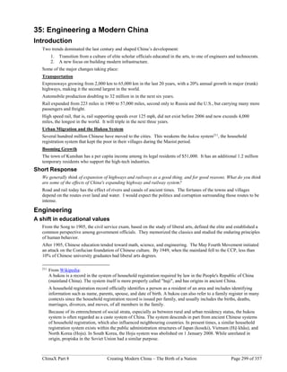 ChinaX Part 8 Creating Modern China – The Birth of a Nation Page 299 of 357
35: Engineering a Modern China
Introduction
Two trends dominated the last century and shaped China’s development:
1. Transition from a culture of elite scholar officials educated in the arts, to one of engineers and technocrats.
2. A new focus on building modern infrastructure.
Some of the major changes taking place:
Transportation
Expressways growing from 2,000 km to 65,000 km in the last 20 years, with a 20% annual growth in major (trunk)
highways, making it the second largest in the world.
Automobile production doubling to 32 million in in the next six years.
Rail expanded from 223 miles in 1900 to 57,000 miles, second only to Russia and the U.S., but carrying many more
passengers and freight.
High speed rail, that is, rail supporting speeds over 125 mph, did not exist before 2006 and now exceeds 4,000
miles, the longest in the world. It will triple in the next three years.
Urban Migration and the Hukou System
Several hundred million Chinese have moved to the cities. This weakens the hukou system211
, the household
registration system that kept the poor in their villages during the Maoist period.
Booming Growth
The town of Kunshan has a per capita income among its legal residents of $51,000. It has an additional 1.2 million
temporary residents who support the high-tech industries.
Short Response
We generally think of expansion of highways and railways as a good thing, and for good reasons. What do you think
are some of the effects of China's expanding highway and railway system?
Road and rail today has the effect of rivers and canals of ancient times. The fortunes of the towns and villages
depend on the routes over land and water. I would expect the politics and corruption surrounding those routes to be
intense.
Engineering
A shift in educational values
From the Song to 1905, the civil service exam, based on the study of liberal arts, defined the elite and established a
common perspective among government officials. They memorized the classics and studied the enduring principles
of human behavior.
After 1905, Chinese education tended toward math, science, and engineering. The May Fourth Movement initiated
an attack on the Confucian foundation of Chinese culture. By 1949, when the mainland fell to the CCP, less than
10% of Chinese university graduates had liberal arts degrees.
211
From Wikipedia:
A hukou is a record in the system of household registration required by law in the People's Republic of China
(mainland China). The system itself is more properly called "huji", and has origins in ancient China.
A household registration record officially identifies a person as a resident of an area and includes identifying
information such as name, parents, spouse, and date of birth. A hukou can also refer to a family register in many
contexts since the household registration record is issued per family, and usually includes the births, deaths,
marriages, divorces, and moves, of all members in the family.
Because of its entrenchment of social strata, especially as between rural and urban residency status, the hukou
system is often regarded as a caste system of China. The system descends in part from ancient Chinese systems
of household registration, which also influenced neighbouring countries. In present times, a similar household
registration system exists within the public administration structures of Japan (koseki), Vietnam (Hộ khẩu), and
North Korea (Hoju). In South Korea, the Hoju system was abolished on 1 January 2008. While unrelated in
origin, propiska in the Soviet Union had a similar purpose.
 
