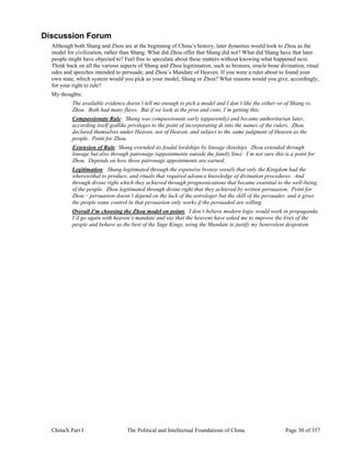 ChinaX Part I The Political and Intellectual Foundations of China Page 30 of 357
Discussion Forum
Although both Shang and Zhou are at the beginning of China’s history, later dynasties would look to Zhou as the
model for civilization, rather than Shang. What did Zhou offer that Shang did not? What did Shang have that later
people might have objected to? Feel free to speculate about these matters without knowing what happened next.
Think back on all the various aspects of Shang and Zhou legitimation, such as bronzes, oracle bone divination, ritual
odes and speeches intended to persuade, and Zhou’s Mandate of Heaven. If you were a ruler about to found your
own state, which system would you pick as your model, Shang or Zhou? What reasons would you give, accordingly,
for your right to rule?
My thoughts:
The available evidence doesn’t tell me enough to pick a model and I don’t like the either-or of Shang vs.
Zhou. Both had many flaws. But if we look at the pros and cons, I’m getting this:
Compassionate Rule: Shang was compassionate early (apparently) and became authoritarian later,
according itself godlike privileges to the point of incorporating di into the names of the rulers. Zhou
declared themselves under Heaven, not of Heaven, and subject to the same judgment of Heaven as the
people. Point for Zhou.
Extension of Rule: Shang extended its feudal lordships by lineage (kinship). Zhou extended through
lineage but also through patronage (appointments outside the family line). I’m not sure this is a point for
Zhou. Depends on how those patronage appointments are earned.
Legitimation: Shang legitimated through the expensive bronze vessels that only the Kingdom had the
wherewithal to produce, and rituals that required advance knowledge of divination procedures. And
through divine right which they achieved through prognostications that became essential to the well-being
of the people. Zhou legitimated through divine right that they achieved by written persuasion. Point for
Zhou – persuasion doesn’t depend on the luck of the astrologer but the skill of the persuader, and it gives
the people some control in that persuasion only works if the persuaded are willing.
Overall I’m choosing the Zhou model on points. I don’t believe modern logic would work in propaganda.
I’d go again with heaven’s mandate and say that the heavens have asked me to improve the lives of the
people and behave as the best of the Sage Kings, using the Mandate to justify my benevolent despotism.
 