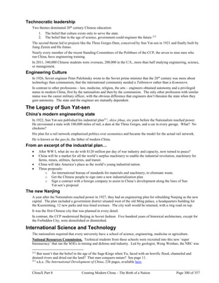 ChinaX Part 8 Creating Modern China – The Birth of a Nation Page 300 of 357
Technocratic leadership
Two themes dominated 20th
century Chinese education:
1. The belief that culture exists only to serve the state.
2. The belief that in the age of science, government could engineer the future.212
The second theme led to projects like the Three Gorges Dam, conceived by Sun Yat-sen in 1921 and finally built by
Jiang Zemin and Hu Jintao.
Nearly every member of the recent Standing Committees of the Politburo of the CCP, the seven to nine men who
run China, have engineering training.
In 2011, 340,000 Chinese students were overseas, 200,000 in the U.S., more than half studying engineering, science,
or management.
Engineering Culture
In 1926, Soviet engineer Peter Palchinsky wrote to the Soviet prime minister that the 20th
century was more about
technology than communism, that the international community needed a Tekhintern rather than a Komintern.
In contrast to other professions – law, medicine, religion, the arts – engineers obtained autonomy and a privileged
status in modern China, first by the nationalists and then by the communists. The only other profession with similar
status was the career military officer, with the obvious difference that engineers don’t threaten the state when they
gain autonomy. The state and the engineer are mutually dependent.
The Legacy of Sun Yat-sen
China’s modern engineering state
In 1922, Sun Yat-sen published his industrial plan213
, shiye jihua, six years before the Nationalists reached power.
He envisioned a state with 100,000 miles of rail, a dam at the Three Gorges, and a car in every garage. What? No
chickens?
His plan for a rail network emphasized politics over economics and became the model for the actual rail network.
He is known as the guo fu, the father of modern China.
From an excerpt of the industrial plan…
 After WW I, what do we do with $120 million per day of war industry and capacity, now turned to peace?
 China will be a market for all the world’s surplus machinery to enable the industrial revolution, machinery for
farms, mines, utilities, factories, and transit.
 China will take America’s place as the world’s young industrial nation.
 Three proposals:
o An international bureau of standards for materials and machinery, to eliminate waste.
o Get the Chinese people to sign onto a new industrialization plan
o Sign a contract with a foreign company to assist in China’s development along the lines of Sun
Yat-sen’s proposal
The new Nanjing
A year after the Nationalists reached power in 1927, they had an engineering plan for rebuilding Nanjing as the new
capital. The plan included a government district situated west of the old Ming palace, a headquarters building for
the Kuomintang, 12 new parks and tree-lined avenues. The city wall would be retained, with a ring road on top.
It was the first Chinese city that was planned in every detail.
In contrast, the CCP modernized Beijing in Soviet fashion. Five hundred years of historical architecture, except for
the Forbidden City, were demolished or diminished.
International Science and Technology
The nationalists required that every university have a school of science, engineering, medicine or agriculture.
National Resources Commission. Technical students from these schools were recruited into this new ‘super
bureaucracy’ that ran the SOEs in mining and defense and industry. Led by geologist, Weng Wenhao, the NRC was
212
But wasn’t that the belief in the age of the Sage Kings when Yu, faced with an horrific flood, channeled and
drained rivers and dried out the land? That man conquers nature? See page 11.
213
a.k.a. The International Development of China, 238 pages, available here.
 