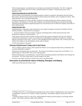ChinaX Part 8 Creating Modern China – The Birth of a Nation Page 301 of 357
China’s largest employer, even before the war with Japan, and outlasted the Nationalists. By 1947, it employed
more than a half million with 70% of China’s industrial capital at its disposal. Weng became premier of the
Republic in 1948.
Engineering during the rise and fall of Mao
After the defeat of the Nationalists, the mainland engineers worked in cooperation with partners from the Eastern
Bloc nations, which led to the creation of technical schools along Soviet models, such as Tsinghua University. Most
degree programs were in industrial engineering.
Enrollment expanded in the 1950’s, but Mao’s disdain for scientific planning shut off those engineers from the
government. Nevertheless, by 1979 the rank of engineer was restored to the bureaucracy, the universities began
reopening and the percentage of engineering majors rose to the former levels of a third of all students, and to 90% of
those studying abroad.
Engineering after Mao
Engineering grew in importance under Jiang Zemin, who counted 14 engineers among his 24 politburo (full and
alternate) members. Jiang himself was an engineer.
[… the lecture follows with more recitation of statistics and backgrounds to further hammer the point of the
domination of engineers in national politics …]214
China may have moved toward a socialist economy, but the state remains committed to Sun Yat-sen’s ideals of
commitment to infrastructure. China’s new construction of superhighways compares to Eisenhower’s interstate
highway construction of the 1950’s. In only 15 years, Shanghai has been largely rebuilt, with 13 subway lines, four
tunnels, three bridges, an elevated highway system, and two airports.
Is all this development to the good?
Chinese Infrastructure Today and in the Future
The U.S. highway and rail systems, which inspired the Chinese, now are aging and require heavy maintenance and
are almost impossible to expand.215
Infrastructure and national unity are intertwined. The railways from Sichuan to Lhasa will cost $10 billion. It’s a
political project to link the PRC with a restive outlying region.
Physical infrastructure is a mixed blessing. It opens China to international products and influence and it disrupts the
environment. The Three Gorges Dam is a prime example of the latter.
If Taiwan is any guide, the lawyers will take more seats at the political table.
Discussion on promotional videos of Nanjing, Shanghai, and Beijing
I didn’t get all that much out of these videos.
214
Perhaps if the CCP is so concerned about restoring the rule of law to China, it should promote a few more jurists!
The dominance of lawyers in U.S. politics is hardly a good thing. Some balance might be a good idea for both
countries.
215
But this is because of the U.S. rule of law, which prohibits the taking of private property even through eminent
domain. The Chinese experience might well be different.
 
