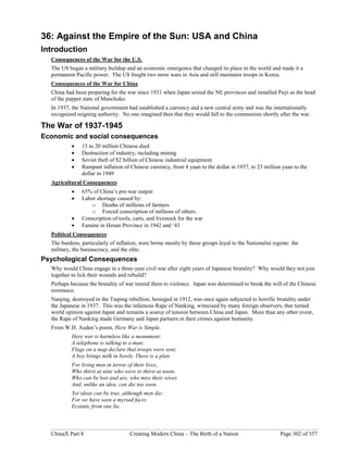 ChinaX Part 8 Creating Modern China – The Birth of a Nation Page 302 of 357
36: Against the Empire of the Sun: USA and China
Introduction
Consequences of the War for the U.S.
The US began a military buildup and an economic emergence that changed its place in the world and made it a
permanent Pacific power. The US fought two more wars in Asia and still maintains troops in Korea.
Consequences of the War for China
China had been preparing for the war since 1931 when Japan seized the NE provinces and installed Puyi as the head
of the puppet state of Manchuko.
In 1937, the National government had established a currency and a new central army and was the internationally
recognized reigning authority. No one imagined then that they would fall to the communists shortly after the war.
The War of 1937-1945
Economic and social consequences
 15 to 20 million Chinese died
 Destruction of industry, including mining
 Soviet theft of $2 billion of Chinese industrial equipment
 Rampant inflation of Chinese currency, from 4 yuan to the dollar in 1937, to 23 million yuan to the
dollar in 1949
Agricultural Consequences
 65% of China’s pre-war output
 Labor shortage caused by:
o Deaths of millions of farmers
o Forced conscription of millions of others.
 Conscription of tools, carts, and livestock for the war
 Famine in Henan Province in 1942 and ‘43
Political Consequences
The burdens, particularly of inflation, were borne mostly by those groups loyal to the Nationalist regime: the
military, the bureaucracy, and the elite.
Psychological Consequences
Why would China engage in a three-year civil war after eight years of Japanese brutality? Why would they not join
together to lick their wounds and rebuild?
Perhaps because the brutality of war inured them to violence. Japan was determined to break the will of the Chinese
resistance.
Nanjing, destroyed in the Taiping rebellion, besieged in 1912, was once again subjected to horrific brutality under
the Japanese in 1937. This was the infamous Rape of Nanking, witnessed by many foreign observers, that turned
world opinion against Japan and remains a source of tension between China and Japan. More than any other event,
the Rape of Nanking made Germany and Japan partners in their crimes against humanity.
From W.H. Auden’s poem, Here War is Simple.
Here war is harmless like a monument:
A telephone is talking to a man;
Flags on a map declare that troops were sent;
A boy brings milk in bowls. There is a plan
For living men in terror of their lives,
Who thirst at nine who were to thirst at noon,
Who can be lost and are, who miss their wives
And, unlike an idea, can die too soon.
Yet ideas can be true, although men die:
For we have seen a myriad faces
Ecstatic from one lie,
 