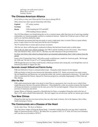 ChinaX Part 8 Creating Modern China – The Birth of a Nation Page 303 of 357
And maps can really point to places
Where life is evil now.
Nanking. Dachau.
The Chinese-American Alliance
Never before or since were China and the US as close as during WW II.
Other nations have had a special relationship with China:
England 19th
century mentors
Germany 1930s
Russia 1920s founding the CCP and KMT
1950s building Chinese industry
The US-China alliance was formed during the war by a common enemy rather than born out of some long-standing
relationship over mutual geographic, political or commercial interests. Indeed, the US did not come to China’s aid
until it, too, had been attacked by Japan.
The Nationalist government had long term goals to create a single-party state, to restore China as a great military
power, to gain control over the treaty ports and the role of foreigners.
The US wanted China to remain open to private investment.
After the war, these conflicting goals weakened an alliance that had been formed solely to defeat Japan.
Prior to the war, there were cultural exchanges: the YMCA and the founding of some universities. Most Chinese
who went abroad to study, went to the US. But there was little interaction at the government level.
For those who believe that cultural exchange leads to governmental understanding, there’s little evidence from this
period.
Some in the US hoped that China’s 400 million people would become a market for American goods. But through
the 1920s and ‘30s, the US was 2nd
or 3rd
among trading partners.
FDR thought that post-war China would become a liberal government and a strong ally, even though there were no
historical precedents to support this idea.
Generals Joseph Stillwell and Patrick Hurley
FDR sent Stillwell to China to command allied troops. Chiang Kai-shek refused to let this happen.
FDR sent Hurley to heal divisions between the Nationalists and the CCP. Hurley envisioned a two-party system,
like the Republicans and Democrats, not seeing that neither side wanted a representative democracy. He made little
effort to understand the Chinese, imposed his American perspectives, and spoke disparagingly of Zhou Enlai and
Mao Zedong.
After the War
FDR ceded extraterritorial rights in his desire to treat China as a great power, but it was the way in which China
sought that power that led to the greatest differences. China planned for a state-run socialist economy that funneled
all foreign and domestic investment into the state, just as Sun Yat-sen had imagined. Chinese laws restricted the
activities of Americans and still do.
Senator Wherry of Nebrasky argued for a Marshall plan for China, to strengthen Chiang Kai-shek in the face of
Mao’s CCP, and to rebuild China industrially. But such support was not universal, and the two nations grew distant.
Two New Chinas
Chiang Kai-shek may have lost more territory than any other leader in history, first to the Japanese, then to Mao,
finally retreating to Taiwan.
The Communists are a Disease of the Heart
On the video China: The Roots of Madness
The video shows images of flying the Burma hump. I remember reading about this years ago when I studied the
flights of American aircraft in WW II. My father flew as a gunner in the U.S. 8th
Army Air Force (over Germany)
and I was then an avid student of WW II.
 
