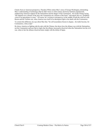 ChinaX Part 8 Creating Modern China – The Birth of a Nation Page 304 of 357
Clearly from an American perspective, Theodore White relates Mao’s story of George Washington, diminishing
Mao’s understanding of technology (that he didn’t know in what century electricity had been popularized),
emphasizing American support for the Nationalists and the danger of the Communists. He recalls Chiang saying,
“the Japanese are a disease of the skin, the Communists are a disease of the heart,” and reports this as a “prophetic
vision of an apocalypse to come.” Of course, he’s writing in retrospective in the middle of both the cold war with
Russia and the Vietnam war, when America sees itself in an ideological fight to the death with the Communists.
To cement this difference, he says about Mao that, “his self-assuredness freezes to dogma…his truths become, for
Communists, a holy script.”
He shows America as fighting side-by-side with the Chinese, but shows how the alliance was with the Nationalists,
not the Communists and uses that to imply that the alliance necessarily dissolved when the Nationalists lost the civil
war, when in fact the alliance dissolved more simply with the defeat of Japan.
 