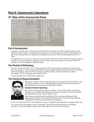 ChinaX Part 9 Communist Liberations Page 306 of 357
Part 9: Communist Liberations
37: Rise of the Communist Party
Part 9 Introduction
Founded in 1921with only 57 members, the CCP had millions of members by 1949 and ruled all of China. Mao
Zedong was only 28 when he attended the first Congress, but he led that ruling party in 1949. John Fairbank wrote
that no one in human history ever equaled that accomplishment, given the sheer size and magnificent history of
China.
How did the CCP come to power? The success was in part the result of early efforts under the Comintern to plan the
revolution. But not everything was planned in advance. Many of the twists and turns of the success of the CCP
were due to on-the-fly adaptations of political tactics.
The Period of Orthodoxy
In its first six years, from 1921 to 1927, Stalin guided the CCP toward a bourgeois revolution even though China
had a tiny proletariat. Further, Stalin enlisted China in its global struggle against capitalist imperialism, its National
Liberation Struggles. Lastly, the CCP was joined in an unholy alliance - the First United Front - with the
Kuomintang. In 1927, Chiang Kai-shek crushed the CCP.
For more details the First United Front, see page 284.
The Period of Experimentation
Mao saw the overthrow of the existing rural order as the central objective of revolution. This
is a Chinese-centered view of a world dominated by rural peasantry rather than the kind of
urban proletariat that was prevalent in industrialized Europe.
Autumn Harvest Uprising
Mao tried his form of peasant revolution in Hunan. It was put down and he was arrested,
bribing his way to freedom while the peasants he led were massacred. From this he learned
that “political power comes from the barrel of a gun.”
Rather than going underground, he established a base in an inaccessible region of the
Jinggang Shan mountains, and founded the Red Army with a local warlord named Zhu De.
They gathered 10,000 men and armed them with 2,000 guns.
In 1931, he founded the Chinese Soviet Republic in Jiangxi. Chiang Kai-shek launched five campaigns against him.
The Comintern was also opposed to Mao since he hadn’t followed the communist doctrine of a proletariat
revolution. In 1934, the Politburo seized control of the Jangxi Soviet and briefly arrested Mao.
 