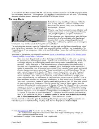 ChinaX Part 9 Communist Liberations Page 307 of 357
At its height, the Red Army numbered 300,000. They escaped from the Nationalists with 85,000 troops plus 15,000
officials and party bureaucrats. Thus they began The Long March, a retreat across China that lasted a year, crossing
thousands of miles to Shaanxi, with only 8,000 survivors of the original 100,000.
The Long March
Politically, the Long March began in January 1935 in the
town of Zunyi, where the Communist leadership named
Mao its chairman, handing control to the man who had
disavowed the Comintern.
While the Long March was indeed a retreat, it held the seeds
of future success due to its survival against overwhelming
odds, strengthening Mao’s concept of voluntarism.217
While voluntarism was a Marxist concept, under the Soviets
it sprang from the urban proletariats rather than the rural
peasants, which were the corresponding underclass of
China. Mao would leapfrog capitalism and drive straight to
Communism, away from the rule of the “bad gentry and local bullies.”
The strength that was necessary to survive The Long March and that would later fuel the revolution became known
as the Yan’an Spirit. Mao’s view that the people could accomplish anything would carry into his leadership of the
People's Republic. It was perhaps most evident in the horrific Great Leap Forward that would starve tens of millions
of Chinese.218
An example of Mao’s vision was illustrated in his famous Speech At The Enlarged Session Of The Military Affairs
Committee And The External Affairs Conference:
There are so many things to study now, how shall we go about it? Just keep on in the same way, learning a
bit, persevering and penetrating a bit deeper. I say that, if you are resolved to do it, you can certainly learn,
whether you are young or old. I will give you an example. I really learned to swim well only in 1954;
previously I had not mastered it. In 1954, there was an indoor swimming-pool at Tsinghua University. I
went there every evening with my bag, changed my clothes, and for three months without interruption I
studied the nature of the water. Water doesn’t drown people! Water is afraid of people, people aren’t afraid
of water, of course, there are exceptions, but it should be possible to swim in all kinds of water. This is a
major premise. For example, the Yangtse at Wuhan is water, so it’s possible to swim in the Yangtse at
Wuhan. So I refuted those comrades who opposed my swimming in the Yangtse. I said, ‘You haven’t
studied formal logic.’ If it’s water, you can swim in it, except in certain conditions: for example, if the
water is only an inch deep you can’t swim in it; if it’s frozen solid you can’t swim in it; you can’t swim in
places where there are sharks, nor where there are whirlpools, as in the three gorges of the Yangtse. Apart
from certain circumstances, it should be possible to swim wherever there is water, this is the major premise,
the major premise derived from practice. Thus, for example, the Yangtse at Wuhan is water; hence, the
conclusion follows that it is possible to swim in the Yangtse at Wuhan. The Milo and Pearl rivers are water,
you can swim in them. You can swim in [the sea off] Peitaiho; it’s water, isn’t it? Wherever there’s water,
you should be able to swim. This is the major premise; apart from the fact that you can’t swim in one inch
of water, and you can’t swim in water that’s at a temperature of over 100 degrees, or in water that’s so cold
it’s f! rozen, or where there are sharks or whirlpools — apart from these circumstances, all water can be
swum in; this is a fact. Do you believe it? If you are resolute, if you only have the will, I am convinced
that all things can be successfully accomplished. I exhort you comrades to study.
Mao was born with an indomitable spirit. But his leading of the Party to survive the Long March created in him a
belief that he could accomplish anything. Anything at all. Because the people had the Ya’nan Spirit.
217
From Mao’s speech in 1945, The Foolish Old Man Who Removed the Mountains:
…We must also arouse the political consciousness of the entire people so that they may willingly and
gladly fight together with us for victory…
218
See footnote 225 on page 313 for more on the Great Leap Forward.
 