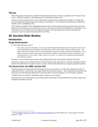 ChinaX Part 9 Communist Liberations Page 308 of 357
Yan’an
When the Japanese invaded, they weakened the Nationalists and led to an uneasy cooperation, the “Second United
Front”, with the Communists. This legitimized the Communists and their army.
Almost all of the casualties of the war were Nationalists whereas the Communists lost less than 3%, though they
gave the impression of presenting major resistance to the Japanese. The Communists increased their strength from
92,000 in 1937 to 800,000 by 1945.
The United Front ended in 1941. Blockaded from the south by the Kuomintang and pressured from the east by the
Japanese, the Communists were forced back to Yan’an, with only the spirit of the Long March to sustain them. The
Communist values of volunteerism and cooperation became more than slogans; they became social policies
necessary for survival, and were known as the Yan’an Way.
38: Socialist Elder Brother
Introduction
Single World System
In 1959, Nikita Kruschev said:219
If we want to speak of the future, it seems to me that the further development of the socialist countries will
in all probability proceed along lines of reinforcing a single world system of the socialist economy. One
after another the economic barriers which separated our countries under capitalism will disappear…Not a
single sovereign socialist state is able to shut itself up within its own frontiers and rely exclusively on its
own potential or its own wealth. If the contrary were true, we would not be communist internationalists,
but national-socialists.
Kruschev’s vision of international socialist unity differed greatly from what actually transpired with China.
In practice, socialist unity manifested itself as individual special trade agreements in a separate international market
between the brotherhood of socialist countries exclusive of the tariffs and restrictions among the capitalist countries.
The Soviet Union, the GMD, and the CCP
If the Kuomintang was Nationalist, the CCP styled itself as internationalist. In 1958, Mao admitted to the Soviet
ambassador that he “could not have succeeded without the October Revolution.” Mao maintained a partnership with
the Soviets and with Stalin that differed from the Eastern Bloc in that his allegiance was not bought at gunpoint.
The PRC had never aimed for what Stalin called “socialism in one country.”
In the post-war years, China became a part of the parallel world market of the brotherhood of socialist countries that
stretched from Berlin to Canton.
219
From Global Conjectures: China in Transnational Perspective, by Prof. Kirby et al. From a quote in Pravda,
March 27, 1959.
 