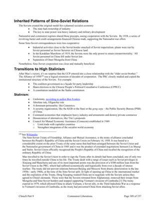 ChinaX Part 9 Communist Liberations Page 309 of 357
Inherited Patterns of Sino-Soviet Relations
The Soviets created the original model for a planned socialist economy:
 The state had ownership of industry
 The key to state power was heavy industry and military development
Nationalist and communist regimes shared these precepts, easing cooperation with the Soviets. By 1938, a series of
revolving barter and credit arrangements financed Chinese trade, supporting the Nationalist war effort.
Some Sino-Soviet correspondences were less cooperative:
 Industrial activities close to the Soviet border smacked of Soviet imperialism: plants were run by
Soviet personnel as Soviet factories on Chinese land.
 In the Karakhan Manifesto of 1919, the Soviets were the only power to retain extraterritoriality. All
Soviet personnel in China fell under Soviet law.
 Separation of Outer Mongolia from China
Nonetheless, Sino-Soviet cooperation was close and mutually beneficial.
Transitions to High Stalinism
After Mao’s victory, it’s no surprise that the CCP entered into a close relationship with the “elder soviet brother.”
The Alliance of 1950220
was a logical extension of decades of cooperation. The PRC closely studied and copied the
institutional structure of the Soviets. For example:
 The coalition government as a façade for party leadership
 Sham elections to the Chinese People’s Political Consultative Conference (CPPCC)
 A constitution modeled on the Stalin constitution
Stalinism:
 Uniformity, according to author Ben Fowkes.
 Absolute rule, Oligarchic rule
 A dominant personality: like Ceausescu.
 A security organization, like the KGB or the Stasi or the gong anju – the Public Security Bureau (PSB)
of China.
 Command economies that emphasize heavy industry and armaments and destroy private commerce
 Denunciation of alternatives, like Tito’s proposals
 Council for Mutual Economic Assistance (Comecon) established in 1949
o Limit trade with capitalist countries
o Strengthen integration of the socialist world economy
220
See Wikipedia:
The Sino-Soviet Treaty of Friendship, Alliance and Mutual Assistance, is the treaty of alliance concluded
between the People's Republic of China and the Soviet Union on February 14, 1950. It was based to a
considerable extent on the prior Treaty of the same name that had been arranged between the Soviet Union and
the Nationalist government of China in 1945 and it was the product of extended negotiations between Liu Shaoqi
and Stalin. Soviet Union officially recognized the People's Republic of China and recalled the recognition of the
ordinary Republic of China.
Mao travelled to the Soviet Union in order to sign the Treaty after its details had been concluded, one of only two
times he travelled outside China in his life. The Treaty dealt with a range of issues such as Soviet privileges in
Xinjiang and Manchuria and one of its most important points was the provision of a $300 million loan from the
Soviet Union to the PRC, which had suffered economically and logistically from over a decade of intense
warfare. The treaty did not prevent relations between Beijing and Moscow from drastic deterioration in the late
1950s - early 1960s, at the time of the Sino-Soviet split. In light of opening up China to the international market
and the expiration of the Treaty, Deng Xiaoping wanted China not to negotiate with the Soviets unless they
agreed to China's demands. Those were that the Soviets retreated from Afghanistan, removed their troops from
Mongolia and Sino-Soviet borders and stopped supporting Vietnam's invasion of Cambodia.[1] The treaty
expired in 1979, which allowed China to attack Vietnam, a Soviet ally, in the Third Indochina War as a response
to Vietnam's invasion of Cambodia, as the treaty had prevented China from attacking Soviet allies.
 