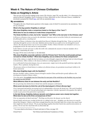 ChinaX Part I The Political and Intellectual Foundations of China Page 31 of 357
Week 4: The Nature of Chinese Civilization
Notes on Keightley's Article
This was one of my favorite readings in the course (The Scholars, page 236, was the other). It’s a discussion of an
article by David N. Keightley, Early Civilization in China: Reflections on How It Became Chinese, available for
download as prepared by ChinaX here, and with my annotations here.
My annotations
Throughout the text, ChinaX poses questions in the margin, some of which I've answered in my annotations. Here
are my comments:
What is the big question Keightley is asking?
Why does Keightley make a comparison based on the figure of the “hero”?
What does he use as evidence to make these comparisons?
The Greek Achilles is a hero, but is the “assassin” too? Who is the real actor in the Chinese case?
In Western civilization virtue accrued to the individual. Literature and art served the Nobles for entertainment and
for philosophy and as a teaching tool.
In ancient Chinese civilization virtue descended from Heaven's Mandate through the king. Virtue accrued to the
individual through his service to the state. Optimism derives from his successful service not through his moral
choices. His only moral choice was to serve successfully. Further, Chinese literature was intended to serve as a
propaganda tool for the state and not as entertainment.
In the Chinese case the real actor is either the noble who commands the assassin or heavens mandate who is
ultimately commanding the noble.
See page 169 for more on the State vs. the Individual.
Why does Keightley associate optimism with the Chinese hero? And why would people perhaps
not want to imitate Achilles? What does Keightley use as evidence for these comparisons?
Some of the evidence is simply the lack of evidence of critical thought compared to the large body of critical thought
in Greek history. Other evidence is the masses of laborers working happily for the Nobles.
In a world ruled by benevolent despots, laws are unnecessary: simply trust in the goodwill and divine right of the
leaders. This is optimism, having that trust.
The presence of laws in Greek history is evidence of a distrust of man, of a pessimism toward man's ability to be
honest and moral.
Why does Keightley begin with the Neolithic?
Because Neolithic culture continues linearly through to modern China and therefore greatly influences the
development of modern Chinese culture.
I love this quote: It is probably truer for China than for most parts of the world that as the Neolithic twig was bent
the modern tree has inclined.
What difference does he see between the early and late Neolithic?
He sees growing class distinctions in burial sites and the emergence of divination.
What social role does he think the cult of the dead played in China’s Bronze Age?
First it motivated and paid for increasing levels of craftsmanship to decorate the burial sites. This surely benefited
society in other ways as well. Second and perhaps more important, it further ingrained in the populace the right of
royalty to pass power from generation to generation.
In the late Shang, Keightley believes dynastic and religious power were closely tied together.
What does he see as the three consequences of this?
First, no separation of church and state16
. The King was the priest, the dynasty was the church.
Second, family and ancestor worship led directly to a tithing to the state. Keightley says this leaves no room for
dissent but I disagree. I think we don't know enough about how they lived their daily lives to know how much room
there might have been for dissent. We are piecing things together from their burial sites and from decorations on
pottery. I'm not sure how much that tells us about daily life.
16
For more detail on the history of church and state in China, see page 185.
 
