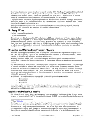 ChinaX Part 9 Communist Liberations Page 312 of 357
Even today, these tensions remain, though not as severely as in the 1950s. The People's Republic of China inherited
the tradition of having an official orthodoxy with no legal opposition. What made the PRC different was its
ownership of the means of control: a far-reaching government with secret police. The intellectuals, for their part,
lacked the common training and brotherhood of the elite inspired by the civil service exam.
Despite the barriers, intellectuals played an important role as the conscience of the nation. As long as their critiques
were aimed at Japan or the Kuomintang, they were safe. The Zhengfeng (Rectification) Movement of 1942 purged
liberal intellectuals who challenged the party.
The loyalties of the intellectuals, which included anyone with higher education, including engineers, remained
suspect, but their contribution was essential to the creation of the modern state.
Hu Feng Affairs
Hu Feng – poet and literary theorist
Lu Xun – famous writer
These two, as part of the League of Left-Wing Writers, urged Chinese writers to look at Western realism. Hu Feng
was praised by the early CCP for his protests against the Kuomintang, but he was condemned later for disagreeing
with Mao that the role of literature was to serve politics. Further, the man in charge of the literary establishment,
Zhou Yang, was a personal enemy of Hu Feng. In 1954, Hu Feng was forced to confess to anti-communist activities
in order to save his followers from punishment. Nonetheless, others in the literary community were targeted and
suicides were said to be common.
Blooming and Contending: Fragrant Flowers
There was a growing perception among some, including Zhou Enlai, that the Hu Feng campaign had gone too far
and it was time for healing. The Soviet plan was lacking and there was a need for greater involvement in China’s
planning by the intellectuals, who were increasingly dispossessed.
At a party conference in 1956, Zhou Enlai said that the party should allow greater self-expression among
intellectuals. For artists, let a hundred flowers bloom; for engineers and scientists, let a hundred schools of thought
contend.
But at the same time, Khrushchev gave a speech denouncing Stalinism and calling for moderation. After a lessening
of controls, riots broke out in Poland and Poznan in the Spring and by Autumn there was an uprising in Hungary.224
With this, the movement toward liberalization in China came to a halt. Party leaders scaled down their second five-
year plan to invest more in agriculture. Mao Zedong, in contrast to his colleagues, still wanted higher levels of
growth and surprisingly, greater freedom for the intellectuals, but the latter mostly to encourage those intellectuals to
criticize his opponents in the party.
Mao initiated a rectification campaign urging people to speak out against the three scourges:
 Bureaucratism
 Sectarianism
 Subjectivism
Most of the vociferous criticism was directed at the top and middle layers of the bureaucracy, at the controlled press
(the People’s Daily), and at the Soviet system and the Chinese students returning from there. Almost everything
was criticized except Chairman Mao.
Repression: Poisonous Weeds
But some critics went too far. These ‘poisonous weeds’ criticized not merely the bureaucracy and the party, but the
structure of government itself. Su P’ei-ying said that living under the CCP was worse than living under the Japanese
224
From Wikipedia:
The Hungarian Revolution of 1956 or Hungarian Uprising of 1956 was a spontaneous nationwide revolt against the
government of the Hungarian People's Republic and its Soviet-imposed policies, lasting from 23 October until 10
November 1956. Though leaderless when it first began, it was the first major threat to Soviet control since the
USSR's forces drove out the Nazis at the end of World War II and occupied Eastern Europe. Despite the failure of
the uprising, it was highly influential, and came to play a role in the downfall of the Soviet Union decades later.
 