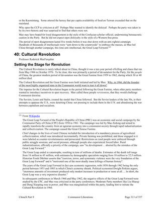 ChinaX Part 9 Communist Liberations Page 313 of 357
or the Kuomintang. Some uttered the heresy that per capita availability of food on Taiwan exceeded that on the
mainland.
Why open the CCP to criticism at all? Perhaps Mao wanted to identify the disloyal. Perhaps the party was taken in
by its own rhetoric and was surprised to find that others were not.
Mao may have hoped for loyal disagreement in the style of the Confucian scholar-official, undermining bureaucratic
caution in the Party. But he did not expect open disloyalty in the style of a Western free press.
The period of open disagreement lasted five weeks before it was shut down with an anti-rightist campaign.
Hundreds of thousands of intellectuals were “sent down to the countryside” to embrace the masses, as Mao led
China through another campaign, this time anti-intellectual, the Great Leap Forward.225
40: Cultural Revolution
Professor Roderick MacFarquhar
Setting the Stage for Revolution
The Cultural Revolution is rarely talked about in China, thought it was a ten-year period of killing and chaos that ran
from May 1966 to October 1976. To be clear, this was primarily a period of devastation for the Party; for the people
of China, the greatest modern period of devastation was the Great Famine from 1959 to 1962, during which 30 or 40
million died.
The Cultural Revolution and the Great Famine were both initiated and led by Mao. Why, in 1966, did the founder
of the most highly organized state in the Communist world want to tear it all down?
The impetus for the Cultural Revolution began in the period following the Great Famine, when other party members
wanted to introduce incentives to spur recovery. Mao called these people revisionists, that they would challenge
Communist doctrine.
The Soviets, Lenin and Stalin, created the model that China followed. But the Soviet leaders of the late 50s, in their
attempts to appease the U.S., were deserting China: not pressing to include them in the U.N. and abandoning the war
between capitalism and socialism.
225
From Wikipedia
The Great Leap Forward of the People's Republic of China (PRC) was an economic and social campaign by the
Communist Party of China (CPC) from 1958 to 1961. The campaign was led by Mao Zedong and aimed to
rapidly transform the country from an agrarian economy into a communist society through rapid industrialization
and collectivization. The campaign caused the Great Chinese Famine.
Chief changes in the lives of rural Chinese included the introduction of a mandatory process of agricultural
collectivization, which was introduced incrementally. Private farming was prohibited, and those engaged in it
were labeled as counter-revolutionaries and persecuted. Restrictions on rural people were enforced through
public struggle sessions, and social pressure, although people also experienced forced labor. Rural
industrialization, officially a priority of the campaign, saw "its development ... aborted by the mistakes of the
Great Leap Forward."
The Great Leap ended in catastrophe, resulting in tens of millions of deaths. Estimates of the death toll range
from 18 million to 45 million, with estimates by demographic specialists ranging from 18 million to 32.5 million.
Historian Frank Dikötter asserts that "coercion, terror, and systematic violence were the very foundation of the
Great Leap Forward" and it "motivated one of the most deadly mass killings of human history".
The years of the Great Leap Forward in fact saw economic regression, with 1958 through 1962 being the only
period between 1953 and 1985 in which China's economy shrank. Political economist Dwight Perkins argues,
"enormous amounts of investment produced only modest increases in production or none at all. ... In short, the
Great Leap was a very expensive disaster."
In subsequent conferences in March 1960 and May 1962, the negative effects of the Great Leap Forward were
studied by the CPC, and Mao was criticized in the party conferences. Moderate Party members like Liu Shaoqi
and Deng Xiaoping rose to power, and Mao was marginalized within the party, leading him to initiate the
Cultural Revolution in 1966.
 