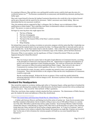 ChinaX Part 9 Communist Liberations Page 314 of 357
In a meeting in Moscow, Mao said that a new and beautiful socialist society could be built upon the ruins of a
worldwide nuclear war.226
The Russians considered this an unnecessary and destabilizing statement, pushing them
farther apart.
Mao took it upon himself to become the leading Communist theoretician who would drive the revolution forward
and he grew obsessed with the search for his successors. Stalin’s successors were clearly failing. Mao was
determined that his own successors would not.
Thus, the moderate policies suggested by Mao’s colleagues, like Liu Shaoqi, were an indictment of their
qualifications as future leaders. How could Mao train future revolutionaries without a revolution to temper their
steel? The answer: to create an artificial revolution.
He began by removing those who might oppose him:
 The boss of Beijing
 The boss of propaganda
 The Chief of Staff of the army
 The head of the General Office of the Party’s central committee
 Liu Shaoqi
 Deng Xiaoping
He initiated their removal by inciting a revolution on university campuses with the notion that Mao’s leadership was
under threat and the students had to rise up to protect his ideas. Liu Shaoqi asked Mao to intercede and he said, no,
you can handle this. So the Party leaders tried to calm the students. After a short time, Mao turned against his own
party leaders, accusing them of suppressing the revolutionary urges of the students, and he had them dismissed.
Discussion: What, in your opinion, was the significance of China’s Cultural Revolution? What do you think
happened during the Cultural Revolution?
My response:
Mao was trying to steer his country back on the path of rigid adherence to Communist doctrine, according
to the principles he’d believed in and espoused all his life. Appeasement of capitalists and moderation of
policies was in direct opposition to these founding principles. He could see in Russia how the failure of
Stalin’s successors to follow his policies had destroyed Stalin’s legacy. Mao believed in the value of
Communism for creating a better world regardless of the cost. Even full-scale nuclear war.
So he launched his county, his party, and his comrades into turmoil to raise a new generation of devout
Communists. Those who did not believe in the religion of Mao and the strict interpretation of Communism
would be swept aside.
But the world had changed. Without the Soviets as partners, China would slip steadily behind the
advancing industrial world if it did not change as well. Reversion to policies of the early twentieth century
were doomed to fail.
Bombard the Headquarters
Mao incited the students to revolution, holding eight rallies in Tiananmen Square, calling upon them to bombard the
headquarters and allowing those students who called themselves the Red Guard to present him with an armband and
pin it on his sleeve. They waved the ‘little red book’ of Mao’s quotations.
When they went home, these students violently attacked the Party institutions. The Administrator of Public Security
gave the students the names and addresses of those they should attack.
226
From The United States and China Since World War II: A Brief History, by Chi Wang, page 55:
…A further split between Moscow and Beijing involved the notion of nuclear war. Some Soviet accounts claim
that Mao remarked to Khrushchev that he would be willing to incur a loss of 300 million Chinese in a nuclear
war if the other 300 million could develop and live under socialism. Soviet Foreign Minister Andrei Gromyko
claimed that when he visited Beijing in August [1958], Mao tried to sell the Russians on a plan to lure American
troops deep into China, and then use Soviet nuclear weapons against them. In “Long Live Leninism,” parts of
which were believe to be written or edited by Mao himself, the assertion was made that, if nuclear war occurred,
then “on the ruins of old civilizations the victorious peoples will build an even more beautiful future for
themselves.”
 