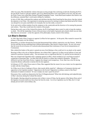 ChinaX Part 9 Communist Liberations Page 315 of 357
After two years, Mao decided the violence had gone on long enough, that continuing would risk alienating the PLA.
He sent Work Teams to calm the students, just as Liu Shaoqi had done a few years before to his ruin, only this time
the Work Teams were called Mao Zedong Thought Propaganda Teams. Some Red Guard students who failed to see
the difference, attacked Mao’s work teams, killing five members.
In July of 1968, Mao confronted the students and told them that their Red Guard had let them down, that they lacked
the maturity to run China. His experiment in nurturing successors by inciting revolution had failed and all he’d done
was disrupt his own party (and killed a lot of people, but was that really a concern?).
So he sent twelve million students from the campuses to the countryside and the factories to live among the peasants
and workers. There they would learn the wisdom of the people.
During these early years of the Cultural Revolution, the PLA had largely taken control in order to keep the students
in check. This left the leadership of most of the provinces in the hands of generals and colonels which was not what
Mao had ever envisioned – in fact the opposite of his philosophy of party control of the military.
Lin Biao’s Demise
In 1969, Mao held a Party Congress to appoint Lin Biao his heir apparent. At this point, Mao wanted to reassert the
primacy of the party over the military.
Meanwhile, in a border skirmish the Soviets had demonstrated their military superiority over the Chinese. With the
Soviets and Mao having established their different philosophies, Mao feared a surprise attack. He was well aware
that the recent Soviet invasion of Czechoslovakia demonstrated their intolerance of non-Soviet interpretations of
Communism.
Mao ordered the leaders of the party to spread out away from Beijing so they could survive an attack on the capital.
Reacting to Mao in his role as Defense Minister, but without Mao’s approval, Lin Biao moved millions of men and
materiél to positions of greater safety. The movements were so significant that the U.S. and the Soviets detected it.
Mao was enraged and responded with a campaign against Lin Biao, which resulted in Lin’s son being accused of
conspiring to assassinate Mao. Lin Biao fled with his family in a plane that crashed in Mongolia. Though it’s
difficult to sort fact from Party fiction, it appears the charges were trumped-up. If not, Mao was a fool for having
trusted this Brutus sufficiently to declare him his heir apparent.
In February of 1972, when Nixon came to China, Mao suggested that the reason Lin was a traitor was his opposition
to talks with the United States.
So if Mao was in favor of talking to Nixon, what exactly did he stand for? Adherence to Communist doctrine and
opposition to the Capitalist enemies? Opposition to the Soviets? Opposition to military control of the Party?
Incitement of student revolution? Or was it simply one man’s quest for power?
Discussion: How would you characterize the Sino-US Rapprochement? What roles did ideology and realpolitik play
in Mao’s decisions during the Cultural Revolution?
My thoughts: Ideology played an enormous role in Mao's vision of China, but the specter of the Opium Wars and of
the Japanese invasion could never have been far from his mind. As evil as Capitalism was for Mao, the U.S. had
already proven itself a stout military ally.
 