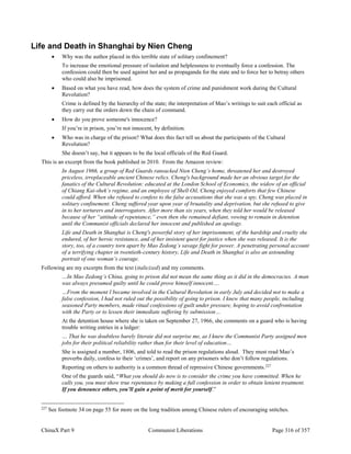 ChinaX Part 9 Communist Liberations Page 316 of 357
Life and Death in Shanghai by Nien Cheng
 Why was the author placed in this terrible state of solitary confinement?
To increase the emotional pressure of isolation and helplessness to eventually force a confession. The
confession could then be used against her and as propaganda for the state and to force her to betray others
who could also be imprisoned.
 Based on what you have read, how does the system of crime and punishment work during the Cultural
Revolution?
Crime is defined by the hierarchy of the state; the interpretation of Mao’s writings to suit each official as
they carry out the orders down the chain of command.
 How do you prove someone's innocence?
If you’re in prison, you’re not innocent, by definition.
 Who was in charge of the prison? What does this fact tell us about the participants of the Cultural
Revolution?
She doesn’t say, but it appears to be the local officials of the Red Guard.
This is an excerpt from the book published in 2010. From the Amazon review:
In August 1966, a group of Red Guards ransacked Nien Cheng’s home, threatened her and destroyed
priceless, irreplaceable ancient Chinese relics. Cheng's background made her an obvious target for the
fanatics of the Cultural Revolution: educated at the London School of Economics, the widow of an official
of Chiang Kai-shek’s regime, and an employee of Shell Oil, Cheng enjoyed comforts that few Chinese
could afford. When she refused to confess to the false accusations that she was a spy, Cheng was placed in
solitary confinement. Cheng suffered year upon year of bruatality and deprivation, but she refused to give
in to her torturers and interrogators. After more than six years, when they told her would be released
because of her “attitude of repentance,” even then she remained defiant, vowing to remain in detention
until the Communist officials declared her innocent and published an apology.
Life and Death in Shanghai is Cheng's powerful story of her imprisonment, of the hardship and cruelty she
endured, of her heroic resistance, and of her insistent quest for justice when she was released. It is the
story, too, of a country torn apart by Mao Zedong’s savage fight for power. A penetrating personal account
of a terrifying chapter in twentieth-century history, Life and Death in Shanghai is also an astounding
portrait of one woman’s courage.
Following are my excerpts from the text (italicized) and my comments.
…In Mao Zedong’s China, going to prison did not mean the same thing as it did in the democracies. A man
was always presumed guilty until he could prove himself innocent….
…From the moment I became involved in the Cultural Revolution in early July and decided not to make a
false confession, I had not ruled out the possibility of going to prison. I knew that many people, including
seasoned Party members, made ritual confessions of guilt under pressure, hoping to avoid confrontation
with the Party or to lessen their immediate suffering by submission…
At the detention house where she is taken on September 27, 1966, she comments on a guard who is having
trouble writing entries in a ledger:
… That he was doubtless barely literate did not surprise me, as I knew the Communist Party assigned men
jobs for their political reliability rather than for their level of education…
She is assigned a number, 1806, and told to read the prison regulations aloud. They must read Mao’s
proverbs daily, confess to their ‘crimes’, and report on any prisoners who don’t follow regulations.
Reporting on others to authority is a common thread of repressive Chinese governments.227
One of the guards said, “What you should do now is to consider the crime you have committed. When he
calls you, you must show true repentance by making a full confession in order to obtain lenient treatment.
If you denounce others, you’ll gain a point of merit for yourself.”
227
See footnote 34 on page 55 for more on the long tradition among Chinese rulers of encouraging snitches.
 