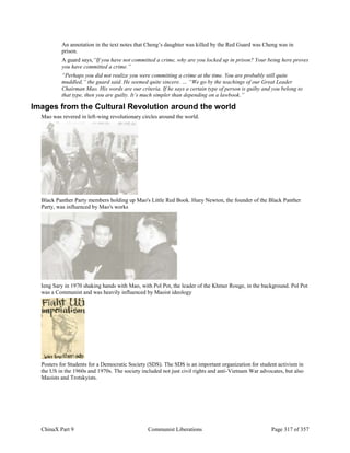 ChinaX Part 9 Communist Liberations Page 317 of 357
An annotation in the text notes that Cheng’s daughter was killed by the Red Guard was Cheng was in
prison.
A guard says,“If you have not committed a crime, why are you locked up in prison? Your being here proves
you have committed a crime.”
“Perhaps you did not realize you were committing a crime at the time. You are probably still quite
muddled,” the guard said. He seemed quite sincere. … “We go by the teachings of our Great Leader
Chairman Mao. His words are our criteria. If he says a certain type of person is guilty and you belong to
that type, then you are guilty. It’s much simpler than depending on a lawbook.”
Images from the Cultural Revolution around the world
Mao was revered in left-wing revolutionary circles around the world.
Black Panther Party members holding up Mao's Little Red Book. Huey Newton, the founder of the Black Panther
Party, was influenced by Mao's works
Ieng Sary in 1970 shaking hands with Mao, with Pol Pot, the leader of the Khmer Rouge, in the background. Pol Pot
was a Communist and was heavily influenced by Maoist ideology
Posters for Students for a Democratic Society (SDS). The SDS is an important organization for student activism in
the US in the 1960s and 1970s. The society included not just civil rights and anti-Vietnam War advocates, but also
Maoists and Trotskyists.
 