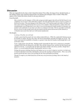 ChinaX Part 9 Communist Liberations Page 318 of 357
Discussion
Who was responsible for the chaos of the Cultural Revolution? Was it Mao, the Gang of Four, the Red Guards, or
the ordinary Chinese who sometimes betrayed their own families and colleagues? Does it matter? What other
aspects of the Cultural Revolution should we also pay attention to?
From PriscillaN:
Mao certainly was the instigator. All the other groups provided support that allowed the Red Guard to run
completely out of control. I don't think that it matters who did what from this remove except as a matter of
historical accuracy. The great damage to the Chinese state, CCP and the people and culture of China was
done and it will be long and hard for the recovery to be complete. China moved from a culture where the
extended family was all important to one where it was not uncommon for family members to denounce one
another to the authorities to save their own skins in a relatively short time. The loss of artifacts and books,
the loss of trust in other people and in the government and the general destruction of the elements of
civilization must surely have left scars both mental and physical.
My thoughts:
As always, Priscilla, very well said.
A leader cannot lead his people into ruin without ardent followers. While I'm comfortable blaming anyone
for brutality no matter who gives the order, the moral responsibility intensifies the higher up you go. The
intent to persuade the malleable to brutality is a greater crime than the brutality itself (though that is still
an horrific crime).
To me, it does matter who did what. Holding people responsible for their evil is a deterrent we shouldn't
relinquish and I'd lay the blame first with Mao, then with the Gang of Four, and then the Red Guards and
right down the line. I can hardly take the blame off a family member who betrays another, though that I
believe, is a social misdeed the family should punish, and not a crime.
Perhaps the greatest challenge that faces the human race as we strive to improve ourselves is to find ways
to help the individual retain their individuality and resist the teachings of brutal leaders. This is one of the
greatest goods that may come of our probing into the brain and human psychology.
Though it's tough to even think about the evil that may arise from these probings when in the hands of
dictators.
 