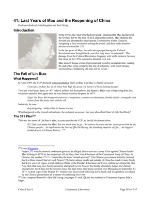 ChinaX Part 9 Communist Liberations Page 319 of 357
41: Last Years of Mao and the Reopening of China
Professor Roderick MacFarquhar and Prof. Kirby
Introduction
In the 1950s, the ‘east wind had prevailed’, meaning that Mao had favored
the Soviets, but by the time of the Cultural Revolution, Mao shunned the
Soviets and attempted to reinvigorate Communism within China by
instigating a false revolution among the youth, and then made tentative
advances toward the U.S.
In the last years of Mao, the old cadres purged during the Cultural
Revolution were brought back, now that they were ‘re-educated’. The
damage from the Cultural Revolution lingered, with strife between factions
that twice in the 1970s seemed to threaten civil war.
Mao himself began a time of physical and possibly mental decline, making
the end of his reign similar to the end of a dynasty, with court intrigue
surrounding a ‘doddering old man still in power.’
The Fall of Lin Biao
What Happened?
In April 1969, the CCP declared in its constitution that Lin Biao was Mao’s official successor:
Comrade Lin Biao has at all times held high the great red banner of Mao Zedong thought.
Two and a half years later, in 1971 when Lin Biao fell from power, the People’s Daily was still praising him, but
would not mention him again until he was denunciated by the party in 1973:
Expel Lin Biao, the bourgeois careerist, conspirator, counter-revolutionary, double-dealer , renegade, and
traitor from the party once and for all.
Suddenly, he was:
dog-droppings, indigestible to human society
What happened to the trusted subordinate, the ordained successor, the man who edited Mao’s Little Red Book?
The 571 Plan228
This was the name of Lin Biao’s plan, as concocted by the CCP, to justify his denunciation.
B52 [the code name for Mao] has not much time to go… he abuses the trust and the status given him by the
Chinese people… he implements the laws of Qin Shi Huang, the founding emperor of Qin… the biggest
feudal despot in Chinese history…229
228
From Wikipedia:
Project 571 was the numeric codename given to an alleged plot to execute a coup d'état against Chinese leader
Mao Zedong in 1971 by the supporters of Lin Biao, then Vice-Chairman of the Communist Party of China. In
Chinese, the numbers "5-7-1" sound like the term "armed uprising". The Chinese government initially claimed
that Lin Biao himself had devised Project 571, but evidence inside and outside of China has made it more likely
that Lin's son, Lin Liguo, a high-ranking officer in the People's Liberation Air Force, instead developed the plot.
Any plots that may have been planned or attempted by Lin Biao or his family ultimately failed. Lin's family
attempted to flee China for the Soviet Union, but died when their plane crashed over Mongolia on September 13,
1971. A draft copy of the Project 571 Outline was discovered following Lin's death, and was publicly circulated
by the Chinese government as a means of explaining the event.
229
Mao compared himself to Qin Shi Huang (see pages 51 and 52) and the students in Tiananmen Square didn’t
forget.
 