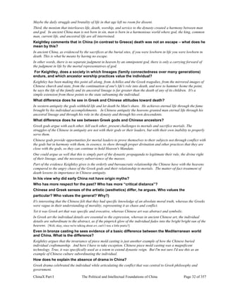 ChinaX Part I The Political and Intellectual Foundations of China Page 32 of 357
Maybe the daily struggle and brutality of life in that age left no room for dissent.
Third, the monism that interleaves life, death, worship, and service to the dynasty created a harmony between man
and god. In ancient China man is not born in sin, man is born in a harmonious world where god, the king, common
man, current life, and ancestral life are all intertwined.
Keightley comments that in China (in contrast to Greece) death was not an escape – what does he
mean by this?
In ancient China, as evidenced by the sacrifices at the burial sites, if you were lowborn in life you were lowborn in
death. This is what he means by having no escape.
In other words, there is no separate judgment in heaven by an omnipotent god, there is only a carrying forward of
the judgment in life by the mortal representatives of god.
For Keightley, does a society in which lineages (family connectedness over many generations)
endure, and which ancestor worship practices value the individual?
Keightley has been making this point all along, from Achilles and the Greek tragedies, from the mirrored images of
Chinese church and state, from the continuation of one's life's role into death, and now to hammer home the point,
he says the life of the family and its ancestral lineage is far greater than the death of any of its children. It's a
simple extension from these points to the state subsuming the individual.
What difference does he see in Greek and Chinese attitudes toward death?
In western antiquity the gods withheld life and let death be Man's share. He achieves eternal life through the fame
brought by his individual accomplishments. In Chinese antiquity the heavens granted man eternal life through his
ancestral lineage and through his role in the dynasty and through his own descendents.
What difference does he see between Greek gods and Chinese ancestors?
Greek gods argue with each other, kill each other, present challenges to mortals and sacrifice mortals. The
struggles of the Chinese in antiquity are not with their gods or their leaders, but with their own inability to properly
serve them.
Chinese gods provide opportunities for mortal leaders to prove themselves to their subjects not through conflict with
the gods but in harmony with them, in essence, to show through proper divination and other practices that they are
close with the gods, so they can continue to hold Heaven's Mandate.
One could argue as well that this is simply part of the dynastic propaganda to legitimate their rule, the divine right
of their lineage, and the necessary subservience of the masses.
Part of the evidence Keightley gives is the orderly and bureaucratic relationship the Chinese have with the heavens
compared to the angry chaos of the Greek gods and their relationship to mortals. The matter-of-fact treatment of
death lessens its importance in Chinese antiquity.
In his view why did early China not have origin myths?
Who has more respect for the past? Who has more “critical distance”?
Chinese and Greek senses of the artistic (aesthetics) differ, he argues. Who values the
particular? Who values the general? Why?)
It's interesting that the Chinese felt that they had specific knowledge of an absolute moral truth, whereas the Greeks
were vague in their understanding of morality, representing it as chaos and conflict.
Yet it was Greek art that was specific and evocative, whereas Chinese art was abstract and symbolic.
In Greek art the individual details are essential to the expression, whereas in ancient Chinese art, the individual
details are subordinate to the abstract, as if the pinprick glow of the individual fades into the bright bright sun of the
heavens. [Well, okay, since we're talking about art, can't I wax a little poetic?]
Even in bronze casting he sees evidence of a basic difference between the Mediterranean world
and China. What is the difference?
Keightley argues that the invariance of piece mold casting is just another example of how the Chinese buried
individual craftsmanship. And here I have to take exception. Chinese piece mold casting was a magnificent
technology. True, it was specifically used as a totem to extend dynastic reign. But I'm not sure I'd use this as an
example of Chinese culture subordinating the individual.
How does he explain the absence of drama in China?
Greek drama celebrated the individual while articulating the conflict that was central to Greek philosophy and
government.
 