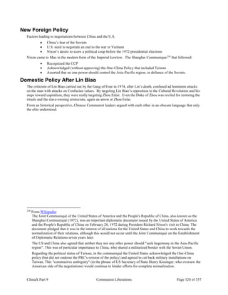 ChinaX Part 9 Communist Liberations Page 320 of 357
New Foreign Policy
Factors leading to negotiations between China and the U.S.
 China’s fear of the Soviets
 U.S. need to negotiate an end to the war in Vietnam
 Nixon’s desire to score a political coup before the 1972 presidential elections
Nixon came to Mao in the modern form of the Imperial kowtow. The Shanghai Communique230
that followed:
 Recognized the CCP
 Acknowledged (without approving) the One-China Policy that included Taiwan
 Asserted that no one power should control the Asia-Pacific region, in defiance of the Soviets.
Domestic Policy After Lin Biao
The criticism of Lin Biao carried out by the Gang of Four in 1974, after Lin’s death, confused ad hominem attacks
on the man with attacks on Confucian values. By targeting Lin Biao’s opposition to the Cultural Revolution and his
steps toward capitalism, they were really targeting Zhou Enlai. Even the Duke of Zhou was reviled for restoring the
rituals and the slave-owning aristocrats, again an arrow at Zhou Enlai.
From an historical perspective, Chinese Communist leaders argued with each other in an obscure language that only
the elite understood.
230
From Wikipedia:
The Joint Communiqué of the United States of America and the People's Republic of China, also known as the
Shanghai Communiqué (1972), was an important diplomatic document issued by the United States of America
and the People's Republic of China on February 28, 1972 during President Richard Nixon's visit to China. The
document pledged that it was in the interest of all nations for the United States and China to work towards the
normalization of their relations, although this would not occur until the Joint Communiqué on the Establishment
of Diplomatic Relations seven years later.
The US and China also agreed that neither they nor any other power should "seek hegemony in the Asia-Pacific
region". This was of particular importance to China, who shared a militarized border with the Soviet Union.
Regarding the political status of Taiwan, in the communiqué the United States acknowledged the One-China
policy (but did not endorse the PRC's version of the policy) and agreed to cut back military installations on
Taiwan. This "constructive ambiguity" (in the phrase of US Secretary of State Henry Kissinger, who oversaw the
American side of the negotiations) would continue to hinder efforts for complete normalization.
 