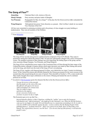 ChinaX Part 9 Communist Liberations Page 321 of 357
The Gang of Four231
Jiang Qing Chairman Mao's wife, mistress of the arts.
Zhang Chunqia Party secretary and party leader of Shanghai.
Yao Wenyuan Propagandist for Mao, his critique232
of the play Hai Rui Dismissed from Office unleashed the
Cultural Revolution.
Wang Hongwen ‘Helicoptered into power’ from obscurity as a peasant. After Lin Biao’s death, he was named
Vice Chairman of the CCP.
All four were committed to continuing revolution and to the primacy of class struggle over party building or
modernization. They were all members of the Politburo.
231
From Wikipedia:
The Gang of Four was the name given to a political faction composed of four CCP officials. They came to
prominence during the Cultural Revolution (1966–76) and were subsequently charged with a series of treasonous
crimes. The members consisted of Mao Zedong's last wife Jiang Qing, the leading figure of the group, and her
close associates Zhang Chunqiao, Yao Wenyuan, and Wang Hongwen.
The Gang of Four controlled the power organs of the Communist Party of China through the latter stages of the
Cultural Revolution, although it remains unclear which major decisions were made by Mao Zedong and carried
out by the Gang, and which were the result of the Gang of Four's own planning.
The Gang of Four, together with disgraced general Lin Biao, were labeled the two major "counter-revolutionary
forces" of the Cultural Revolution and officially blamed by the Chinese government for the worst excesses of the
societal chaos that ensued during the ten years of turmoil. Their downfall on October 6, 1976, a mere month after
Mao's death, brought about major celebrations on the streets of Beijing and marked the end of a turbulent
political era in China.
232
An article in The Economist quotes the character Hai Rui in Hai Rui Dismissed from Office:
You pay lip service to the principle
that the people are the roots of the state.
But officials still oppress the masses
while pretending to be virtuous men.
They act wildly as tigers
and deceive the emperor.
If your conscience bothers you
you know no peace by day or night.
The Economist goes on to say that Yao…
fancied himself as Balzac to Mao's Napoleon, wielding his “golden” pen to smite the bourgeois
individualists and “right deviationists” who might get in the chairman's way. When the Hai Rui business
came up, he was happy to be useful. He took himself away to a sanatorium, pretending to be ill, in order to
write his 10,000 words of diatribe against the play—words so tedious that the Beijing People's Daily
published them as “Academic Research”. There were said to be ten drafts, three of which Mao wrote
himself. The central thrust, however, was Mr Yao's: “If we do not clean up [this poison], it will harm the
people's cause.”
 