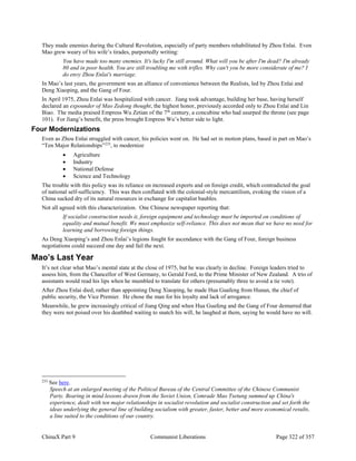 ChinaX Part 9 Communist Liberations Page 322 of 357
They made enemies during the Cultural Revolution, especially of party members rehabilitated by Zhou Enlai. Even
Mao grew weary of his wife’s tirades, purportedly writing:
You have made too many enemies. It's lucky I'm still around. What will you be after I'm dead? I'm already
80 and in poor health. You are still troubling me with trifles. Why can't you be more considerate of me? I
do envy Zhou Enlai's marriage.
In Mao’s last years, the government was an alliance of convenience between the Realists, led by Zhou Enlai and
Deng Xiaoping, and the Gang of Four.
In April 1975, Zhou Enlai was hospitalized with cancer. Jiang took advantage, building her base, having herself
declared an expounder of Mao Zedong thought, the highest honor, previously accorded only to Zhou Enlai and Lin
Biao. The media praised Empress Wu Zetian of the 7th
century, a concubine who had usurped the throne (see page
101). For Jiang’s benefit, the press brought Empress Wu’s better side to light.
Four Modernizations
Even as Zhou Enlai struggled with cancer, his policies went on. He had set in motion plans, based in part on Mao’s
“Ten Major Relationships”233
, to modernize
 Agriculture
 Industry
 National Defense
 Science and Technology
The trouble with this policy was its reliance on increased exports and on foreign credit, which contradicted the goal
of national self-sufficiency. This was then conflated with the colonial-style mercantilism, evoking the vision of a
China sucked dry of its natural resources in exchange for capitalist baubles.
Not all agreed with this characterization. One Chinese newspaper reporting that:
If socialist construction needs it, foreign equipment and technology must be imported on conditions of
equality and mutual benefit. We must emphasize self-reliance. This does not mean that we have no need for
learning and borrowing foreign things.
As Deng Xiaoping’s and Zhou Enlai’s legions fought for ascendance with the Gang of Four, foreign business
negotiations could succeed one day and fail the next.
Mao’s Last Year
It’s not clear what Mao’s mental state at the close of 1975, but he was clearly in decline. Foreign leaders tried to
assess him, from the Chancellor of West Germany, to Gerald Ford, to the Prime Minister of New Zealand. A trio of
assistants would read his lips when he mumbled to translate for others (presumably three to avoid a tie vote).
After Zhou Enlai died, rather than appointing Deng Xiaoping, he made Hua Guafeng from Hunan, the chief of
public security, the Vice Premier. He chose the man for his loyalty and lack of arrogance.
Meanwhile, he grew increasingly critical of Jiang Qing and when Hua Guafeng and the Gang of Four demurred that
they were not poised over his deathbed waiting to snatch his will, he laughed at them, saying he would have no will.
233
See here.
Speech at an enlarged meeting of the Political Bureau of the Central Committee of the Chinese Communist
Party. Bearing in mind lessons drawn from the Soviet Union, Comrade Mao Tsetung summed up China's
experience, dealt with ten major relationships in socialist revolution and socialist construction and set forth the
ideas underlying the general line of building socialism with greater, faster, better and more economical results,
a line suited to the conditions of our country.
 