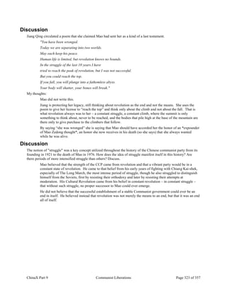 ChinaX Part 9 Communist Liberations Page 323 of 357
Discussion
Jiang Qing circulated a poem that she claimed Mao had sent her as a kind of a last testament.
"You have been wronged.
Today we are separating into two worlds.
May each keep his peace.
Human life is limited, but revolution knows no bounds.
In the struggle of the last 10 years I have
tried to reach the peak of revolution, but I was not successful.
But you could reach the top.
If you fall, you will plunge into a fathomless abyss.
Your body will shatter, your bones will break."
My thoughts:
Mao did not write this.
Jiang is protecting her legacy, still thinking about revolution as the end and not the means. She uses the
poem to give her license to “reach the top” and think only about the climb and not about the fall. That is
what revolution always was to her – a constant struggle, a constant climb, where the summit is only
something to think about, never to be reached, and the bodies that pile high at the base of the mountain are
there only to give purchase to the climbers that follow.
By saying “she was wronged” she is saying that Mao should have accorded her the honor of an *expounder
of Mao Zedong thought*, an honor she now receives in his death (so she says) that she always wanted
while he was alive.
Discussion
The notion of "struggle" was a key concept utilized throughout the history of the Chinese communist party from its
founding in 1921 to the death of Mao in 1976. How does the idea of struggle manifest itself in this history? Are
there periods of more intensified struggle than others? Discuss.
Mao believed that the strength of the CCP came from revolution and that a vibrant party would be in a
constant state of revolution. He came to that belief from his early years of fighting with Chiang Kai-shek,
especially of The Long March, the most intense period of struggle, though he also struggled to distinguish
himself from the Soviets, first by resisting their orthodoxy and later by resisting their attempts at
moderation. His Cultural Revolution came from his belief in constant revolution – in constant struggle –
that without such struggle, no proper successor to Mao could ever emerge.
He did not believe that the successful establishment of a stable Communist government could ever be an
end in itself. He believed instead that revolution was not merely the means to an end, but that it was an end
all of itself.
 