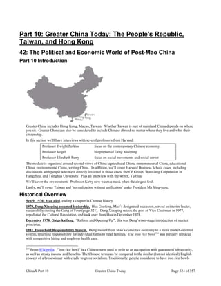 ChinaX Part 10 Greater China Today Page 324 of 357
Part 10: Greater China Today: The People's Republic,
Taiwan, and Hong Kong
42: The Political and Economic World of Post-Mao China
Part 10 Introduction
Greater China includes Hong Kong, Macao, Taiwan. Whether Taiwan is part of mainland China depends on where
you sit. Greater China can also be considered to include Chinese abroad no matter where they live and what their
citizenship.
In this section we’ll have interviews with several professors from Harvard:
Professor Dwight Perkins focus on the contemporary Chinese economy
Professor Vogel biographer of Deng Xiaoping
Professor Elizabeth Perry focus on social movements and social unrest
The module is organized around several views of China: agricultural China, entrepreneurial China, educational
China, environmental China, writing China. In addition, we’ll cover Harvard Business School cases, including
discussions with people who were directly involved in those cases: the CP Group, Wanxiang Corporation in
Hangzhou, and Tsinghua University. Plus an interview with the writer, Yu Hua.
We’ll cover the environment. Professor Kirby now wears a mask when the air gets foul.
Lastly, we’ll cover Taiwan and ‘normalization without unification’ under President Ma Ying-jeou.
Historical Overview
Sep 9, 1976: Mao died, ending a chapter in Chinese history.
1978, Deng Xiaoping assumed leadership. Hua Guofeng, Mao’s designated successor, served as interim leader,
successfully ousting the Gang of Four (page 321). Deng Xiaoping retook the post of Vice Chairman in 1977,
repudiated the Cultural Revolution, and took over from Hua in December 1978.
December 1978, Gaige kaifang. “Reform and Opening Up”, this was Deng’s two-stage introduction of market
principles.
1981, Household Responsibility System. Deng moved from Mao’s collective economy to a more market-oriented
system, returning responsibility for individual farms to rural families. The iron rice bowl234
was partially replaced
with competitive hiring and employer health care.
234
From Wikipedia: "Iron rice bowl" is a Chinese term used to refer to an occupation with guaranteed job security,
as well as steady income and benefits. The Chinese term can be compared to the similar (but not identical) English
concept of a breadwinner with cradle to grave socialism. Traditionally, people considered to have iron rice bowls
 
