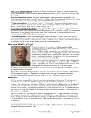 ChinaX Part 10 Greater China Today Page 325 of 357
1986, Taiwan, Two-Party Politics. Meanwhile, in Taiwan, the Democratic Progressive Party was established as
the first opposition party to the Kuomintang. Martial law was lifted in July 1987 in Taiwan for the first time since
the civil war.
April 1989, Death of Hu Yaobang. University students gathered in Tiananmen Square to mourn Hu. The
demonstrations turned into nationwide public critiques involving millions, extending into Gorbachev’s visit. Martial
law was declared in China at the end of May and on June 4th
, PLA tanks cleared the square.
1996 Taiwan Strait Crisis. In the run-up to Taiwan’s 1996 election, it’s first direct presidential election, China
fired missiles to signal its opposition to the separatist Democratic Progressive Party, leading President Clinton to
provide US naval support, and to sign the Taiwan Relations Act.
Economic but not Political Liberalization. Deng appointed Zhu Rongji as Vice Premier and promoted the SEZs
or Special Economic Zones, of Guangzhou, Shenzhen, and Zhuhai. With Jiang Zemin’s support, Zhu completed the
dismantling of the iron rice bowl and developed inland cities. Hu Jintao and Xi Jinping continued this rapid
economic growth, heedless of the negative consequences.
Changing Demographics. Single-child couples have to support four parents. Pollution grows worse. Official
corruption created enormous ghost cities. How will China chart its course to grow a stable economy and overcome
the legacy of past policies? (and as I write this, the disastrous results of China’s meddling in its stock market proves
the difficult of walking the line between market policies and a command economy).
Interview with Ezra Vogel
Professor Vogel wrote the bestselling book Deng Xiaoping and the
Transformation of China, which sold 650,000 copies in its Chinese translation.
Born in 1904, Deng lived in France for five years and the Soviet Union for one
year. He was in the army twelve years fighting as a guerilla and as a commander
of a half-million front-line troops. Before coming to Beijing in 1952, he ran one
of the six administrative regions in the southwest, giving him experience with
land reform and with government leadership.
In 1956, long before he took the helm in 1978, Deng led China’s modernization.
But as an intensely loyal disciple of Mao, he also had a hand in the 1957 Anti-
Rightist Campaign that was a reaction to the Hundred Flowers Campaign (both
of which were orchestrated by Mao) and in the Great Leap Forward.
By 1962, he was distancing himself from Mao’s push for continual revolution. When Mao spoke, Deng sat in the
background, pointedly not listening.
Deng suffered tremendously during the Cultural Revolution but came back to power in 1973 and in 1975 he led the
Four Modernizations (page 322). He wanted to re-unite a political body that was divided by the Cultural
Revolution, during which over a million had died, while the survivors still harbored bitter resentments.
Economics
Of all the economic programs, Deng focused most on science, technology, and education. He was beginning to
restart the universities when Mao got rid of Deng again in 1976 for not being sufficiently revolutionary.
Professor Vogel noted that many great leaders including De Gaulle, Churchill, and Lincoln had been forced out of
government and ‘into the countryside’ at some point early in their careers, during which they reflected on their
situations to great benefit. Deng spent three-and-a-half years in the countryside during the Cultural Revolution and
once again, in 1976, had time to pace in his garden and ruminate. He was brought back in 1973 with a full slate of
ideas, only to be purged again.
Saved by his allies in the PLA, he was put in charge of foreign policy in July 1977 and volunteered to run science,
technology, and education. He wanted normalization with the U.S. and a treaty with Japan, to encourage aid. He
insisted on reopening the universities despite the challenges caused by their abandonment for ten years during the
Cultural Revolution. Further, he insisted on entrance exams that ignored class politics – he wanted to train the elite
for leadership.
include military personnel, members of the civil service, as well as employees of various state run enterprises
(through the mechanism of the work unit).
 