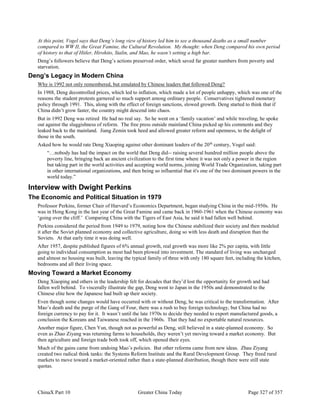 ChinaX Part 10 Greater China Today Page 327 of 357
At this point, Vogel says that Deng’s long view of history led him to see a thousand deaths as a small number
compared to WW II, the Great Famine, the Cultural Revolution. My thought: when Deng compared his own period
of history to that of Hitler, Hirohito, Stalin, and Mao, he wasn’t setting a high bar.
Deng’s followers believe that Deng’s actions preserved order, which saved far greater numbers from poverty and
starvation.
Deng’s Legacy in Modern China
Why is 1992 not only remembered, but emulated by Chinese leaders that followed Deng?
In 1988, Deng decontrolled prices, which led to inflation, which made a lot of people unhappy, which was one of the
reasons the student protests garnered so much support among ordinary people. Conservatives tightened monetary
policy through 1991. This, along with the effect of foreign sanctions, slowed growth. Deng started to think that if
China didn’t grow faster, the country might descend into chaos.
But in 1992 Deng was retired He had no real say. So he went on a ‘family vacation’ and while traveling, he spoke
out against the sluggishness of reform. The free press outside mainland China picked up his comments and they
leaked back to the mainland. Jiang Zemin took heed and allowed greater reform and openness, to the delight of
those in the south.
Asked how he would rate Deng Xiaoping against other dominant leaders of the 20th
century, Vogel said:
“…nobody has had the impact on the world that Deng did-- raising several hundred million people above the
poverty line, bringing back an ancient civilization to the first time where it was not only a power in the region
but taking part in the world activities and accepting world norms, joining World Trade Organization, taking part
in other international organizations, and then being so influential that it's one of the two dominant powers in the
world today.”
Interview with Dwight Perkins
The Economic and Political Situation in 1979
Professor Perkins, former Chair of Harvard’s Economics Department, began studying China in the mid-1950s. He
was in Hong Kong in the last year of the Great Famine and came back in 1960-1961 when the Chinese economy was
‘going over the cliff.’ Comparing China with the Tigers of East Asia, he said it had fallen well behind.
Perkins considered the period from 1949 to 1979, noting how the Chinese stabilized their society and then modeled
it after the Soviet planned economy and collective agriculture, doing so with less death and disruption than the
Soviets. At that early time it was doing well.
After 1957, despite published figures of 6% annual growth, real growth was more like 2% per capita, with little
going to individual consumption as most had been plowed into investment. The standard of living was unchanged
and almost no housing was built, leaving the typical family of three with only 180 square feet, including the kitchen,
bedrooms and all their living space.
Moving Toward a Market Economy
Deng Xiaoping and others in the leadership felt for decades that they’d lost the opportunity for growth and had
fallen well behind. To viscerally illustrate the gap, Deng went to Japan in the 1950s and demonstrated to the
Chinese elite how the Japanese had built up their society.
Even though some changes would have occurred with or without Deng, he was critical to the transformation. After
Mao’s death and the purge of the Gang of Four, there was a rush to buy foreign technology, but China had no
foreign currency to pay for it. It wasn’t until the late 1970s to decide they needed to export manufactured goods, a
conclusion the Koreans and Taiwanese reached in the 1960s. That they had no exportable natural resources.
Another major figure, Chen Yun, though not as powerful as Deng, still believed in a state-planned economy. So
even as Zhao Ziyang was returning farms to households, they weren’t yet moving toward a market economy. But
then agriculture and foreign trade both took off, which opened their eyes.
Much of the gains came from undoing Mao’s policies. But other reforms came from new ideas. Zhau Ziyang
created two radical think tanks: the Systems Reform Institute and the Rural Development Group. They freed rural
markets to move toward a market-oriented rather than a state-planned distribution, though there were still state
quotas.
 