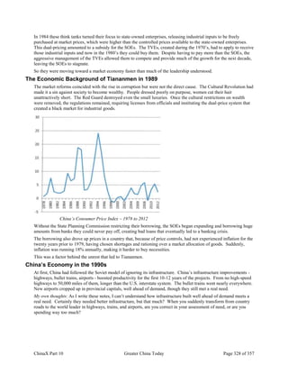ChinaX Part 10 Greater China Today Page 328 of 357
In 1984 these think tanks turned their focus to state-owned enterprises, releasing industrial inputs to be freely
purchased at market prices, which were higher than the controlled prices available to the state-owned enterprises.
This dual-pricing amounted to a subsidy for the SOEs. The TVEs, created during the 1970’s, had to apply to receive
those industrial inputs and now in the 1980’s they could buy them. Despite having to pay more than the SOEs, the
aggressive management of the TVEs allowed them to compete and provide much of the growth for the next decade,
leaving the SOEs to stagnate.
So they were moving toward a market economy faster than much of the leadership understood.
The Economic Background of Tiananmen in 1989
The market reforms coincided with the rise in corruption but were not the direct cause. The Cultural Revolution had
made it a sin against society to become wealthy. People dressed poorly on purpose, women cut their hair
unattractively short. The Red Guard destroyed even the small luxuries. Once the cultural restrictions on wealth
were removed, the regulations remained, requiring licenses from officials and instituting the dual-price system that
created a black market for industrial goods.
China’s Consumer Price Index – 1978 to 2012
Without the State Planning Commission restricting their borrowing, the SOEs began expanding and borrowing huge
amounts from banks they could never pay off, creating bad loans that eventually led to a banking crisis.
The borrowing also drove up prices in a country that, because of price controls, had not experienced inflation for the
twenty years prior to 1979, having chosen shortages and rationing over a market allocation of goods. Suddenly,
inflation was running 18% annually, making it harder to buy necessities.
This was a factor behind the unrest that led to Tiananmen.
China’s Economy in the 1990s
At first, China had followed the Soviet model of ignoring its infrastructure. China’s infrastructure improvements -
highways, bullet trains, airports - boosted productivity for the first 10-12 years of the projects. From no high-speed
highways to 50,000 miles of them, longer than the U.S. interstate system. The bullet trains went nearly everywhere.
New airports cropped up in provincial capitals, well ahead of demand, though they still met a real need.
My own thoughts: As I write these notes, I can’t understand how infrastructure built well ahead of demand meets a
real need. Certainly they needed better infrastructure, but that much? When you suddenly transform from country
roads to the world leader in highways, trains, and airports, are you correct in your assessment of need, or are you
spending way too much?
 