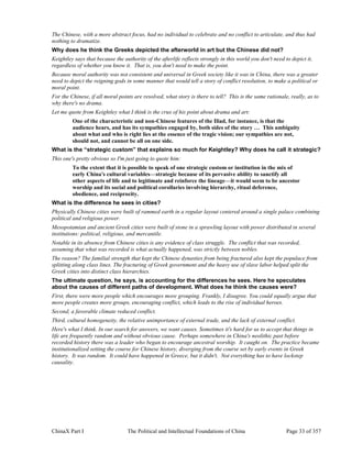 ChinaX Part I The Political and Intellectual Foundations of China Page 33 of 357
The Chinese, with a more abstract focus, had no individual to celebrate and no conflict to articulate, and thus had
nothing to dramatize.
Why does he think the Greeks depicted the afterworld in art but the Chinese did not?
Keightley says that because the authority of the afterlife reflects strongly in this world you don't need to depict it,
regardless of whether you know it. That is, you don't need to make the point.
Because moral authority was not consistent and universal in Greek society like it was in China, there was a greater
need to depict the reigning gods in some manner that would tell a story of conflict resolution, to make a political or
moral point.
For the Chinese, if all moral points are resolved, what story is there to tell? This is the same rationale, really, as to
why there's no drama.
Let me quote from Keightley what I think is the crux of his point about drama and art:
One of the characteristic and non-Chinese features of the Iliad, for instance, is that the
audience hears, and has its sympathies engaged by, both sides of the story … This ambiguity
about what and who is right lies at the essence of the tragic vision; our sympathies are not,
should not, and cannot be all on one side.
What is the “strategic custom” that explains so much for Keightley? Why does he call it strategic?
This one's pretty obvious so I'm just going to quote him:
To the extent that it is possible to speak of one strategic custom or institution in the mix of
early China's cultural variables—strategic because of its pervasive ability to sanctify all
other aspects of life and to legitimate and reinforce the lineage—it would seem to be ancestor
worship and its social and political corollaries involving hierarchy, ritual deference,
obedience, and reciprocity.
What is the difference he sees in cities?
Physically Chinese cities were built of rammed earth in a regular layout centered around a single palace combining
political and religious power.
Mesopotamian and ancient Greek cities were built of stone in a sprawling layout with power distributed in several
institutions: political, religious, and mercantile.
Notable in its absence from Chinese cities is any evidence of class struggle. The conflict that was recorded,
assuming that what was recorded is what actually happened, was strictly between nobles.
The reason? The familial strength that kept the Chinese dynasties from being fractured also kept the populace from
splitting along class lines. The fracturing of Greek government and the heavy use of slave labor helped split the
Greek cities into distinct class hierarchies.
The ultimate question, he says, is accounting for the differences he sees. Here he speculates
about the causes of different paths of development. What does he think the causes were?
First, there were more people which encourages more grouping. Frankly, I disagree. You could equally argue that
more people creates more groups, encouraging conflict, which leads to the rise of individual heroes.
Second, a favorable climate reduced conflict.
Third, cultural homogeneity, the relative unimportance of external trade, and the lack of external conflict.
Here's what I think. In our search for answers, we want causes. Sometimes it's hard for us to accept that things in
life are frequently random and without obvious cause. Perhaps somewhere in China's neolithic past before
recorded history there was a leader who began to encourage ancestral worship. It caught on. The practice became
institutionalized setting the course for Chinese history, diverging from the course set by early events in Greek
history. It was random. It could have happened in Greece, but it didn't. Not everything has to have lockstep
causality.
 