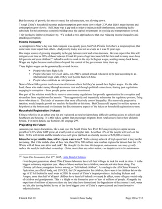 ChinaX Part 10 Greater China Today Page 330 of 357
But the source of growth, this massive need for infrastructure, was slowing down.
Though China’s household incomes and consumption grew more slowly than GDP, that didn’t mean income and
consumption grew slowly. Still, there was a gap and in order to maintain full employment, something had to
substitute for the enormous economic buildup once the capital investments in housing and transportation slowed.
They needed to improve productivity. We looked at two approaches to that end: reducing income inequality and
attacking corruption.
Income Inequality
A perception in Mao’s day was that everyone was equally poor, but Prof. Perkins feels that’s a misperception, that
some were more equal than others. And poverty today was not as severe as it was 20 years ago.
One major source of growing inequality is the gap between rural and urban incomes. We can expect that this will
mitigate over time as 90% of those between 18 and 40 years of age have now left the farm and in many cases have
left parents and even children237
behind in order to work in the city for higher wages, sending money back home.
Wages are higher because market forces beyond the control of the government drive them up.
These higher wages can be generated by several factors:
 People who have high skills
 People who have very high skills, esp. PhD’s earned abroad, who need to be paid according to an
international wage scale or they won’t come back to China.
 People who contribute as entrepreneurs
None of these folks garner much resentment because others feel they’ve earned their higher wages. On the other
hand, those who make money through economic rent and through political connections, skating past regulations,
engaging in corruption – these people garner enormous resentment.
One part of the solution would be to remove unnecessary regulations that provide opportunities for corruption and
streamline those regulations that remain. Then aggressively and impartially administer the regulatory process, firing
those who abuse it. The kinds of measures that more effectively control inequality, like massively progressive
taxation, would impede growth too much to be feasible at this time. But China could expand its welfare system to
help those at the bottom and to eliminate the discriminatory aspects of the hukou or household registration system.
Household Registration (Hukou)
Chinese who live in an urban area but are registered as rural residents have difficulty getting access to schools and
healthcare and housing. It is this hukou system that encourages migrants from rural areas to leave their children
behind. For more details, see footnote 211 on page 299.
Projecting the Future
Assuming no major disruptions, like a war over the South China Sea, Prof. Perkins projects per capita income
growth of 4-6% while GDP grows at a half-point or so higher rate. Less than 10% of the people will work on the
farm. SOEs will shrink and the middle-class will grow (defined as a family income of $20,000 or more).
Given the larger middle class, will everyone want a car? With a strong network of high-speed rail, it may not be
necessary. But if the middle class all buy cars, there’ll be 500 million cars in urban regions far denser than the U.S.
Where will all those cars drive and park? My thought: by the time this happens, autonomous cars may greatly
reduce the need for individual ownership. China, more than any other nation, can require cars to be autonomous
237
From The Economist, Oct 17th
, 2015, Little Match Children:
Over the past generation, about 270m Chinese labourers have left their villages to look for work in cities. It is the
biggest voluntary migration ever. Many of those workers have children; most do not take them along. The
Chinese call these youngsters liushou ertong, or “left-behind children”. According to the All-China Women’s
Federation, an official body, and UNICEF, the UN organisation for children, there were 61m children below the
age of 17 left behind in rural areas in 2010. In several of China’s largest provinces, including Sichuan and
Jiangsu, more than half of all rural children have been left behind (see map). In effect, some villages consist only
of children and grandparents. This is a blight on the formative years of tens of millions of people. Alongside the
expulsion of millions of peasants from the land they have farmed and the degradation of the country’s soil, water
and air, this leaving behind is one of the three biggest costs of China’s unprecedented and transformative
industrialisation.
 