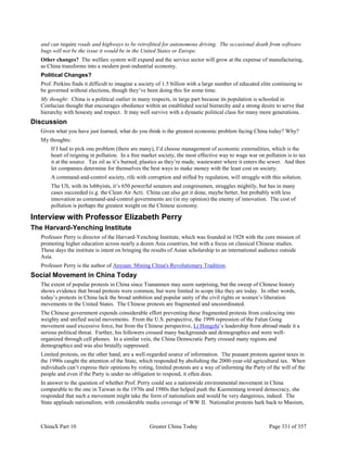 ChinaX Part 10 Greater China Today Page 331 of 357
and can require roads and highways to be retrofitted for autonomous driving. The occasional death from software
bugs will not be the issue it would be in the United States or Europe.
Other changes? The welfare system will expand and the service sector will grow at the expense of manufacturing,
as China transforms into a modern post-industrial economy.
Political Changes?
Prof. Perkins finds it difficult to imagine a society of 1.5 billion with a large number of educated elite continuing to
be governed without elections, though they’ve been doing this for some time.
My thought: China is a political outlier in many respects, in large part because its population is schooled in
Confucian thought that encourages obedience within an established social hierarchy and a strong desire to serve that
hierarchy with honesty and respect. It may well survive with a dynastic political class for many more generations.
Discussion
Given what you have just learned, what do you think is the greatest economic problem facing China today? Why?
My thoughts:
If I had to pick one problem (there are many), I’d choose management of economic externalities, which is the
heart of reigning in pollution. In a free market society, the most effective way to wage war on pollution is to tax
it at the source. Tax oil as it’s burned, plastics as they’re made, wastewater where it enters the sewer. And then
let companies determine for themselves the best ways to make money with the least cost on society.
A command-and-control society, rife with corruption and stifled by regulation, will struggle with this solution.
The US, with its lobbyists, it’s 650 powerful senators and congressmen, struggles mightily, but has in many
cases succeeded (e.g. the Clean Air Act). China can also get it done, maybe better, but probably with less
innovation as command-and-control governments are (in my opinion) the enemy of innovation. The cost of
pollution is perhaps the greatest weight on the Chinese economy.
Interview with Professor Elizabeth Perry
The Harvard-Yenching Institute
Professor Perry is director of the Harvard-Yenching Institute, which was founded in 1928 with the core mission of
promoting higher education across nearly a dozen Asia countries, but with a focus on classical Chinese studies.
These days the institute is intent on bringing the results of Asian scholarship to an international audience outside
Asia.
Professor Perry is the author of Anyuan: Mining China's Revolutionary Tradition.
Social Movement in China Today
The extent of popular protests in China since Tiananmen may seem surprising, but the sweep of Chinese history
shows evidence that broad protests were common, but were limited in scope like they are today. In other words,
today’s protests in China lack the broad ambition and popular unity of the civil rights or women’s liberation
movements in the United States. The Chinese protests are fragmented and uncoordinated.
The Chinese government expends considerable effort preventing these fragmented protests from coalescing into
weighty and unified social movements. From the U.S. perspective, the 1999 repression of the Falun Gong
movement used excessive force, but from the Chinese perspective, Li Hongzhi’s leadership from abroad made it a
serious political threat. Further, his followers crossed many backgrounds and demographics and were well-
organized through cell phones. In a similar vein, the China Democratic Party crossed many regions and
demographics and was also brutally suppressed.
Limited protests, on the other hand, are a well-regarded source of information. The peasant protests against taxes in
the 1990s caught the attention of the State, which responded by abolishing the 2000-year-old agricultural tax. When
individuals can’t express their opinions by voting, limited protests are a way of informing the Party of the will of the
people and even if the Party is under no obligation to respond, it often does.
In answer to the question of whether Prof. Perry could see a nationwide environmental movement in China
comparable to the one in Taiwan in the 1970s and 1980s that helped push the Kuomintang toward democracy, she
responded that such a movement might take the form of nationalism and would be very dangerous, indeed. The
State applauds nationalism, with considerable media coverage of WW II. Nationalist protests hark back to Maoism,
 