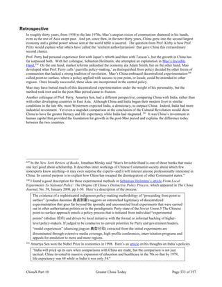 ChinaX Part 10 Greater China Today Page 333 of 357
Retrospective
In roughly thirty years, from 1958 to the late 1970s, Mao’s utopian vision of communism shattered in his hands,
even as the rest of Asia swept past. And yet, since then, in the next thirty years, China grew into the second largest
economy and a global power whose seat at the world table is assured. The question from Prof. Kirby is how Prof.
Perry would explain what others have called the ‘resilient authoritarianism’ that gave China this extraordinary
second chance.
Prof. Perry had personal experience first with Japan’s rebirth and then with Taiwan’s, but the growth in China has
far surpassed both. With her colleague, Sebastian Heilmann, she attempted an explanation in Mao’s Invisible
Hand.239
On the one hand, market reforms unleashed the economy ala Adam Smith, but on the other hand, Mao
developed what Prof. Perry calls ‘guerrilla policy-making,’ as distinguished from policy decided by other forms of
communism that lacked a strong tradition of revolution. Mao’s China embraced decentralized experimentation240
called point-to-surface, where a policy applied with success to one point, or locale, could be extended to other
regions. Once broadly successful, these ideas are incorporated in the central policy.
Mao may have buried much of this decentralized experimentation under the weight of his personality, but the
method took root and in the post-Mao period came to fruition.
Another colleague of Prof. Perry, Amartya Sen, had a different perspective, comparing China with India, rather than
with other developing countries in East Asia. Although China and India began their modern lives in similar
conditions in the late 40s, most Westerners expected India, a democracy, to outpace China. Indeed, India had more
industrial investment. Yet even a snapshot comparison at the conclusion of the Cultural Revolution would show
China to have far greater literacy and life expectancy while India had stagnated. 241
It was China’s investment in
human capital that provided the foundation for growth in the post-Mao period and explains the difference today
between the two countries.
239
In the New York Review of Books, Jonathan Mirsky said “Mao's Invisible Hand is one of those books that make
one feel good about scholarship. It describes inner workings of Chinese Communist society about which few
nonexperts know anything--it may even surprise the experts--and it will interest anyone professionally interested in
China. Its central purpose is to explain how China has escaped the disintegration of other Communist states.”
240
I found a good description for these experimental methods in Sebastian Heilmann’s article From Local
Experiments To National Policy: The Origins Of China’s Distinctive Policy Process, which appeared in The China
Journal, No. 59, January 2008, pp.1-30. Here’s a description of the process:
The existence of a sophisticated indigenous policy-making methodology of “proceeding from point to
surface” (youdian daomian 由点到面) suggests an entrenched legitimacy of decentralized
experimentation that goes far beyond the sporadic and unconnected local experiments that were carried
out in other authoritarian polities or in the paradigmatic Party-state of the Soviet Union.5 The Chinese
point-to-surface approach entails a policy process that is initiated from individual “experimental
points” (shidian 试点) and driven by local initiative with the formal or informal backing of higher-
level policy-makers. If judged to be conducive to current priorities by Party and government leaders,
“model experiences” (dianxing jingyan 典型经验) extracted from the initial experiments are
disseminated through extensive media coverage, high-profile conferences, intervisitation programs and
appeals for emulation to more and more regions.
241
Amartya Sen won the Nobel Prize in economics in 1998. Here’s an article on his thoughts on India’s policies.
"India will prick up its ears when comparisons with China are made, but the comparison is not just
tactical. China invested in massive expansion of education and healthcare in the 70s so that by 1979,
life expectancy was 68 while in India it was only 54."
 