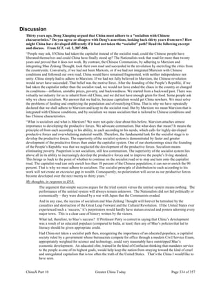 ChinaX Part 10 Greater China Today Page 334 of 357
Discussion
Thirty years ago, Deng Xiaoping argued that China must adhere to a "socialism with Chinese
characteristics." Do you agree or disagree with Deng's assertions, looking back thirty years from now? How
might China have developed differently if it had not taken the “socialist” path? Read the following excerpt
and discuss. From SCT, vol. 2, 507-508.
“People may ask, If China had taken the capitalist instead of the socialist road, could the Chinese people have
liberated themselves and could China have finally stood up? The Nationalists took that road for more than twenty
years and proved that it does not work. By contrast, the Chinese Communists, by adhering to Marxism and
integrating Mao Zedong Thought, took their own road and succeeded in the revolution by encircling the cities from
the countryside. Conversely, if we had not been Marxists, or if we had not integrated Marxism with Chinese
conditions and followed our own road, China would have remained fragmented, with neither independence nor
unity. China simply had to adhere to Marxism. If we had not fully believed in Marxism, the Chinese revolution
would never have succeeded .That belief was the motive force. After the founding of the People’s Republic, if we
had taken the capitalist rather than the socialist road, we would not have ended the chaos in the country or changed
its conditions—inflation, unstable prices, poverty, and backwardness. We started from a backward past. There was
virtually no industry for us to inherit from old China, and we did not have enough grain for food. Some people ask
why we chose socialism. We answer that we had to, because capitalism would get China nowhere. We must solve
the problems of feeding and employing the population and of reunifying China. That is why we have repeatedly
declared that we shall adhere to Marxism and keep to the socialist road. But by Marxism we mean Marxism that is
integrated with Chinese conditions, and by socialism we mean socialism that is tailored to Chinese conditions and
has Chinese characteristics.
“What is socialism and what is Marxism? We were not quite clear about this before. Marxism attaches utmost
importance to developing the productive forces. We advocate communism. But what does that mean? It means the
principle of from each according to his ability, to each according to his needs, which calls for highly developed
productive forces and overwhelming material wealth. Therefore, the fundamental task for the socialist stage is to
develop the productive forces. The superiority of the socialist system is demonstrated by faster and greater
development of the productive forces than under the capitalist system. One of our shortcomings since the founding
of the People’s Republic was that we neglected the development of the productive forces. Socialism means
eliminating poverty. Pauperism is not socialism, still less communism. The superiority of the socialist system lies
above all in its ability to increasingly develop the productive forces and to improve the people’s living standard.
This brings us back to the point of whether to continue on the socialist road or to stop and turn onto the capitalist
road. The capitalist road can only enrich less than 10 percent of the Chinese population; it can never enrich the 90
percent. That is why we must adhere to socialism. The socialist principle of distribution to each according to his
work will not create an excessive gap in wealth. Consequently, no polarization will occur as our productive forces
become developed over the next twenty to thirty years.”
My thoughts, in response to D18:
The argument that simple success argues for the tried system versus the untried system means nothing. The
performance of the untried system will always remain unknown. The Nationalists did not fail politically or
economically – they were drained by a war with Japan that the Communists evaded.
And in any case, the success of socialism and Mao Zedong Thought will forever be tarnished by the
casualties and destruction of the Great Leap Forward and the Cultural Revolution. If the United States ever
experienced such a ‘success,’ it’s perpetrators would hardly have statues erected and posters adorning every
major town. This is a clear case of history written by the victors.
What led, therefore, to Mao’s success? If Professor Perry is correct in saying that China’s development
was a result of an educated populace (compared to India, at least) then any of Mao’s policies that led to
literacy should be given appropriate credit.
Had China not taken a socialist path then, recognizing the importance of an educated populace, a capitalist
society ruled by a government whose bureaucrats compete for office through a modern Civil Service Exam,
appropriately weighted for science and technology, could very reasonably have outstripped Mao’s
economic development. An educated elite, trained in the kind of Confucian thinking that mandates service
to the people as one of its highest goals, would help keep the nation from straying toward the kind of cruel
and unregulated capitalism that is too often the truth of the United States. That’s the China I would like to
have seen.
 