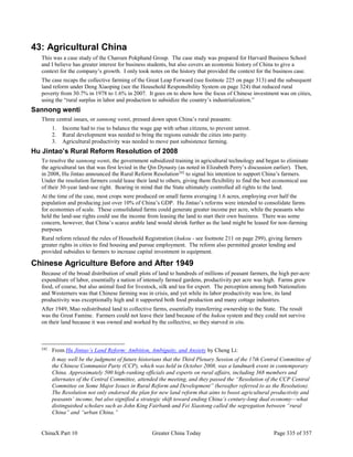ChinaX Part 10 Greater China Today Page 335 of 357
43: Agricultural China
This was a case study of the Charoen Pokphand Group. The case study was prepared for Harvard Business School
and I believe has greater interest for business students, but also covers an economic history of China to give a
context for the company’s growth. I only took notes on the history that provided the context for the business case.
The case recaps the collective farming of the Great Leap Forward (see footnote 225 on page 313) and the subsequent
land reform under Deng Xiaoping (see the Household Responsibility System on page 324) that reduced rural
poverty from 30.7% in 1978 to 1.6% in 2007. It goes on to show how the focus of Chinese investment was on cities,
using the “rural surplus in labor and production to subsidize the country’s industrialization.”
Sannong wenti
Three central issues, or sannong wenti, pressed down upon China’s rural peasants:
1. Income had to rise to balance the wage gap with urban citizens, to prevent unrest.
2. Rural development was needed to bring the regions outside the cities into parity.
3. Agricultural productivity was needed to move past subsistence farming.
Hu Jintao’s Rural Reform Resolution of 2008
To resolve the sannong wenti, the government subsidized training in agricultural technology and began to eliminate
the agricultural tax that was first levied in the Qin Dynasty (as noted in Elizabeth Perry’s discussion earlier). Then,
in 2008, Hu Jintao announced the Rural Reform Resolution242
to signal his intention to support China’s farmers.
Under the resolution farmers could lease their land to others, giving them flexibility to find the best economical use
of their 30-year land-use right. Bearing in mind that the State ultimately controlled all rights to the land.
At the time of the case, most crops were produced on small farms averaging 1.6 acres, employing over half the
population and producing just over 10% of China’s GDP. Hu Jintao’s reforms were intended to consolidate farms
for economies of scale. These consolidated farms could generate greater income per acre, while the peasants who
held the land-use rights could use the income from leasing the land to start their own business. There was some
concern, however, that China’s scarce arable land would shrink further as the land might be leased for non-farming
purposes
Rural reform relaxed the rules of Household Registration (hukou - see footnote 211 on page 299), giving farmers
greater rights in cities to find housing and pursue employment. The reform also permitted greater lending and
provided subsidies to farmers to increase capital investment in equipment.
Chinese Agriculture Before and After 1949
Because of the broad distribution of small plots of land to hundreds of millions of peasant farmers, the high per-acre
expenditure of labor, essentially a nation of intensely farmed gardens, productivity per acre was high. Farms grew
food, of course, but also animal feed for livestock, silk and tea for export. The perception among both Nationalists
and Westerners was that Chinese farming was in crisis, and yet while its labor productivity was low, its land
productivity was exceptionally high and it supported both food production and many cottage industries.
After 1949, Mao redistributed land to collective farms, essentially transferring ownership to the State. The result
was the Great Famine. Farmers could not leave their land because of the hukou system and they could not survive
on their land because it was owned and worked by the collective, so they starved in situ.
242
From Hu Jintao’s Land Reform: Ambition, Ambiguity, and Anxiety by Cheng Li:
It may well be the judgment of future historians that the Third Plenary Session of the 17th Central Committee of
the Chinese Communist Party (CCP), which was held in October 2008, was a landmark event in contemporary
China. Approximately 500 high-ranking officials and experts on rural affairs, including 368 members and
alternates of the Central Committee, attended the meeting, and they passed the “Resolution of the CCP Central
Committee on Some Major Issues in Rural Reform and Development” (hereafter referred to as the Resolution).
The Resolution not only endorsed the plan for new land reform that aims to boost agricultural productivity and
peasants’ income, but also signified a strategic shift toward ending China’s century-long dual economy—what
distinguished scholars such as John King Fairbank and Fei Xiaotong called the segregation between “rural
China” and “urban China.”
 